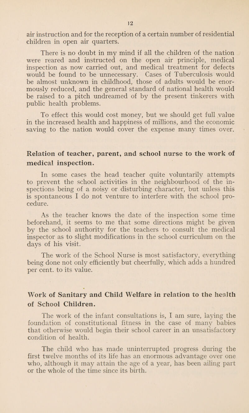 air instruction and for the reception of a certain number of residential children in open air quarters. There is no doubt in my mind if all the children of the nation were reared and instructed on the open air principle, medical inspection as now carried out, and medical treatment for defects would be found to be unnecessary. Cases of Tuberculosis would be almost unknown in childhood, those of adults would be enor¬ mously reduced, and the general standard of national health would be raised to a pitch undreamed of by the present tinkerers with public health problems. To effect this would cost money, but we should get full value in the increased health and happiness of millions, and the economic saving to the nation would cover the expense many times over. Relation of teacher, parent, and school nurse to the work of medical inspection. In some cases the head teacher quite voluntarily attempts to prevent the school activities in the neighbourhood of the in¬ spections being of a noisy or disturbing character, but unless this is spontaneous I do not venture to interfere with the school pro¬ cedure. As the teacher knows the date of the inspection some time beforehand, it seems to me that some directions might be given by the school authority for the teachers to consult the medical inspector as to slight modifications in the school curriculum on the days of his visit. The work of the School Nurse is most satisfactory, everything being done not only efficiently but cheerfully, which adds a hundred per cent, to its value. Work of Sanitary and Child Welfare in relation to the health of School Children. The work of the infant consultations is, I am sure, laying the foundation of constitutional fitness in the case of many babies that otherwise would begin their school career in an unsatisfactory condition of health. The child who has made uninterrupted progress during the first twelve months of its life has an enormous advantage over one who, although it may attain the age of a year, has been ailing part or the whole of the time since its birth.