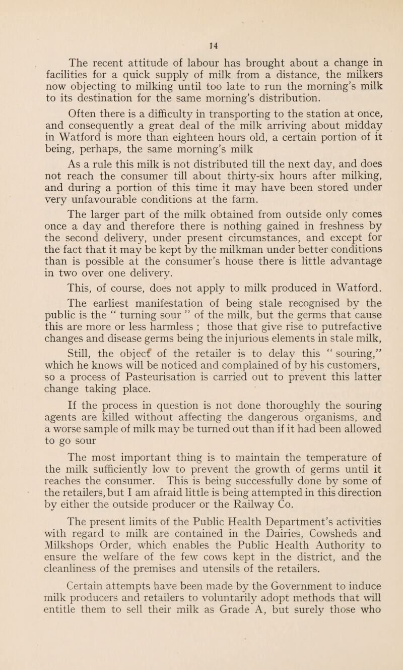 The recent attitude of labour has brought about a change in facilities for a quick supply of milk from a distance, the milkers now objecting to milking until too late to run the morning's milk to its destination for the same morning’s distribution. Often there is a difficulty in transporting to the station at once, and consequently a great deal of the milk arriving about midday in Watford is more than eighteen hours old, a certain portion of it being, perhaps, the same morning’s milk As a rule this milk is not distributed till the next day, and does not reach the consumer till about thirty-six hours after milking, and during a portion of this time it may have been stored under very unfavourable conditions at the farm. The larger part of the milk obtained from outside only comes once a day and therefore there is nothing gained in freshness by the second delivery, under present circumstances, and except for the fact that it may be kept by the milkman under better conditions than is possible at the consumer’s house there is little advantage in two over one delivery. This, of course, does not apply to milk produced in Watford. The earliest manifestation of being stale recognised by the public is the “ turning sour ” of the milk, but the germs that cause this are more or less harmless ; those that give rise to putrefactive changes and disease germs being the injurious elements in stale milk, Still, the objecf of the retailer is to delay this  souring,” which he knows will be noticed and complained of by his customers, so a process of Pasteurisation is carried out to prevent this latter change taking place. If the process in question is not done thoroughly the souring agents are killed without affecting the dangerous organisms, and a worse sample of milk may be turned out than if it had been allowed to go sour The most important thing is to maintain the temperature of the milk sufficiently low to prevent the growth of germs until it reaches the consumer. This is being successfully done by some of the retailers, but I am afraid little is being attempted in this direction by either the outside producer or the Railway Co. The present limits of the Public Health Department’s activities with regard to milk are contained in the Dairies, Cowsheds and Milkshops Order, which enables the Public Health Authority to ensure the welfare of the few cows kept in the district, and the cleanliness of the premises and utensils of the retailers. Certain attempts have been made by the Government to induce milk producers and retailers to voluntarily adopt methods that will entitle them to sell their milk as Grade A, but surely those who