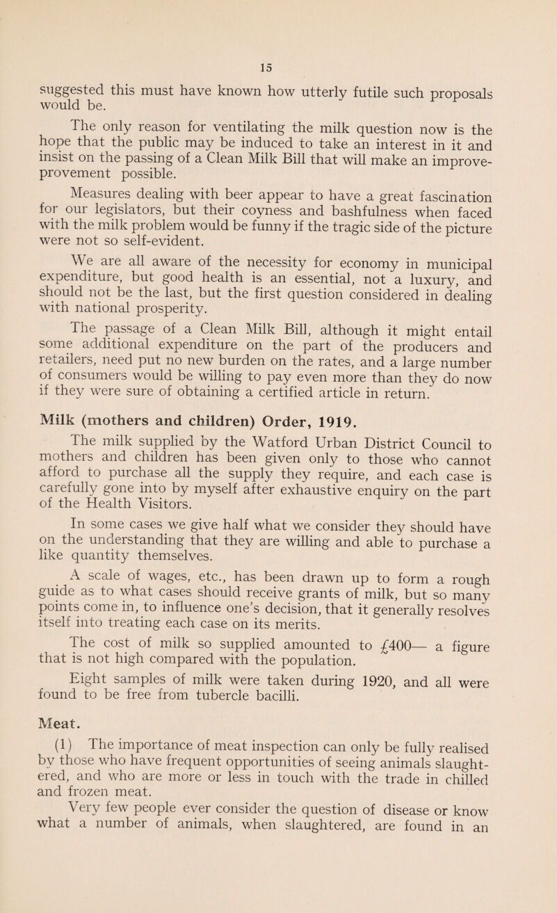 suggested this must have known how utterly futile such proposals would be. The only reason for ventilating the milk question now is the hope that the public may be induced to take an interest in it and insist on the passing of a Clean Milk Bill that will make an improve- provement possible. Measures dealing with beer appear to have a great fascination for our legislators, but their coyness and bashfulness when faced with the milk problem would be funny if the tragic side of the picture were not so self-evident. We are all aware of the necessity for economy in municipal expenditure, but good health is an essential, not a luxury, and should not be the last, but the first question considered in dealing with national prosperity. The passage of a Clean Milk Bill, although it might entail some additional expenditure on the part of the producers and retailers, need put no new burden on the rates, and a large number of consumers would be willing to pay even more than they do now if they were sure of obtaining a certified article in return. Milk (mothers and children) Order, 1919. The milk supplied by the Watford Urban District Council to mothers and children has been given only to those who cannot afford to purchase all the supply they require, and each case is carefully gone into by myself after exhaustive enquiry on the Dart of the Health Visitors. In some cases we give half what we consider they should have on the understanding that they are willing and able to purchase a like quantity themselves. A scale of wages, etc., has been drawn up to form a rough guide as to what cases should receive grants of milk, but so many points come in, to influence one’s decision, that it generally resolves itself into treating each case on its merits. the cost of milk so supplied amounted to £400— a figure that is not high compared with the population. Eight samples of milk were taken during 1920, and all were found to be free from tubercle bacilli. Meat. (1) The importance of meat inspection can only be fully realised by those who have frequent opportunities of seeing animals slaught¬ ered, and who are more or less in touch with the trade in chilled and frozen meat. Very few people ever consider the question of disease or know what a number of animals, when slaughtered, are found in an