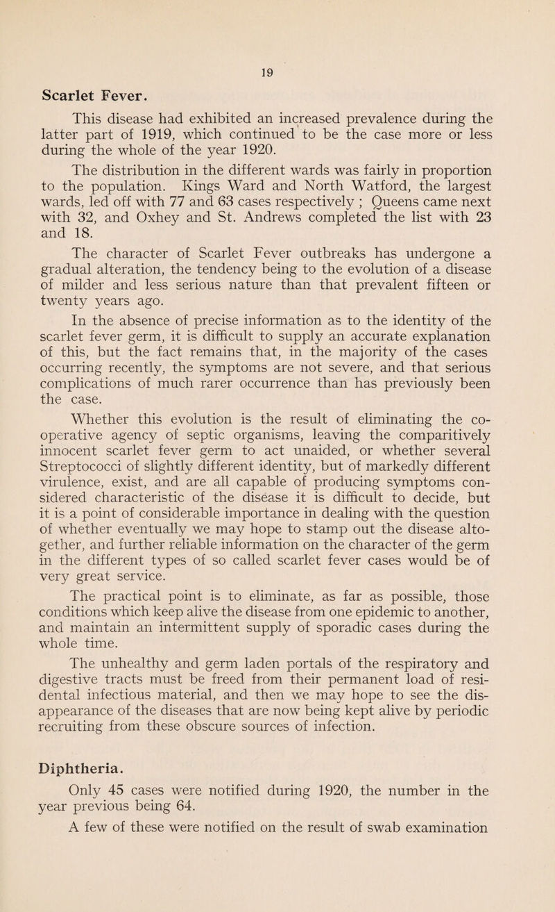 Scarlet Fever. This disease had exhibited an increased prevalence during the latter part of 1919, which continued to be the case more or less during the whole of the year 1920. The distribution in the different wards was fairly in proportion to the population. Kings Ward and North Watford, the largest wards, led off with 77 and 63 cases respectively ; Queens came next with 32, and Oxhey and St. Andrews completed the list with 23 and 18. The character of Scarlet Fever outbreaks has undergone a gradual alteration, the tendency being to the evolution of a disease of milder and less serious nature than that prevalent fifteen or twenty years ago. In the absence of precise information as to the identity of the scarlet fever germ, it is difficult to supply an accurate explanation of this, but the fact remains that, in the majority of the cases occurring recently, the symptoms are not severe, and that serious complications of much rarer occurrence than has previously been the case. Whether this evolution is the result of eliminating the co¬ operative agency of septic organisms, leaving the comparitively innocent scarlet fever germ to act unaided, or whether several Streptococci of slightly different identity, but of markedly different virulence, exist, and are all capable of producing symptoms con¬ sidered characteristic of the disease it is difficult to decide, but it is a point of considerable importance in dealing with the question of whether eventually we may hope to stamp out the disease alto¬ gether, and further reliable information on the character of the germ in the different types of so called scarlet fever cases would be of very great service. The practical point is to eliminate, as far as possible, those conditions which keep alive the disease from one epidemic to another, and maintain an intermittent supply of sporadic cases during the whole time. The unhealthy and germ laden portals of the respiratory and digestive tracts must be freed from their permanent load of resi- dental infectious material, and then we may hope to see the dis¬ appearance of the diseases that are now being kept alive by periodic recruiting from these obscure sources of infection. Diphtheria. Only 45 cases were notified during 1920, the number in the year previous being 64. A few of these were notified on the result of swab examination