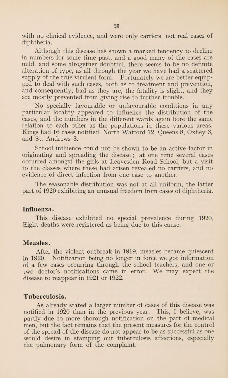 with no clinical evidence, and were only carriers, not real cases of diphtheria. Although this disease has shown a marked tendency to decline in numbers for some time past, and a good many of the cases are mild, and some altogether doubtful, there seems to be no definite alteration of type, as all through the year we have had a scattered supply of the true virulent form. Fortunately we are better equip¬ ped to deal with such cases, both as to treatment and prevention, and consequently, bad as they are, the fatality is slight, and they are mostly prevented from giving rise to further trouble. No specially favourable or unfavourable conditions in any particular locality appeared to influence the distribution of the cases, and the numbers in the different wards again bore the same relation to each other as the populations in these various areas. Kings had 16 cases notified, North Watford 12, Queens 8, Oxhey 6, and St. Andrews 3. School influence could not be shown to be an active factor in originating and spreading the disease ; at one time several cases occurred amongst the girls at Leavesden Road School, but a visit to the classes where these had arisen revealed no carriers, and no evidence of direct infection from one case to another. The seasonable distribution was not at all uniform, the latter part of 1920 exhibiting an unusual freedom from cases of diphtheria. Influenza. This disease exhibited no special prevalence during 1920. Eight deaths were registered as being due to this cause. Measles. After the violent outbreak in 1919, measles became quiescent in 1920. Notification being no longer in force we got information of a few cases occurring through the school teachers, and one or two doctor’s notifications came in error. We may expect the disease to reappear in 1921 or 1922. Tuberculosis. As already stated a larger number of cases of this disease was notified in 1920 than in the previous year. This, I believe, was partly due to more thorough notification on the part of medical men, but the fact remains that the present measures for the control of the spread of the disease do not appear to be as successful as one would desire in stamping out tuberculosis affections, especially the pulmonary form of the complaint.