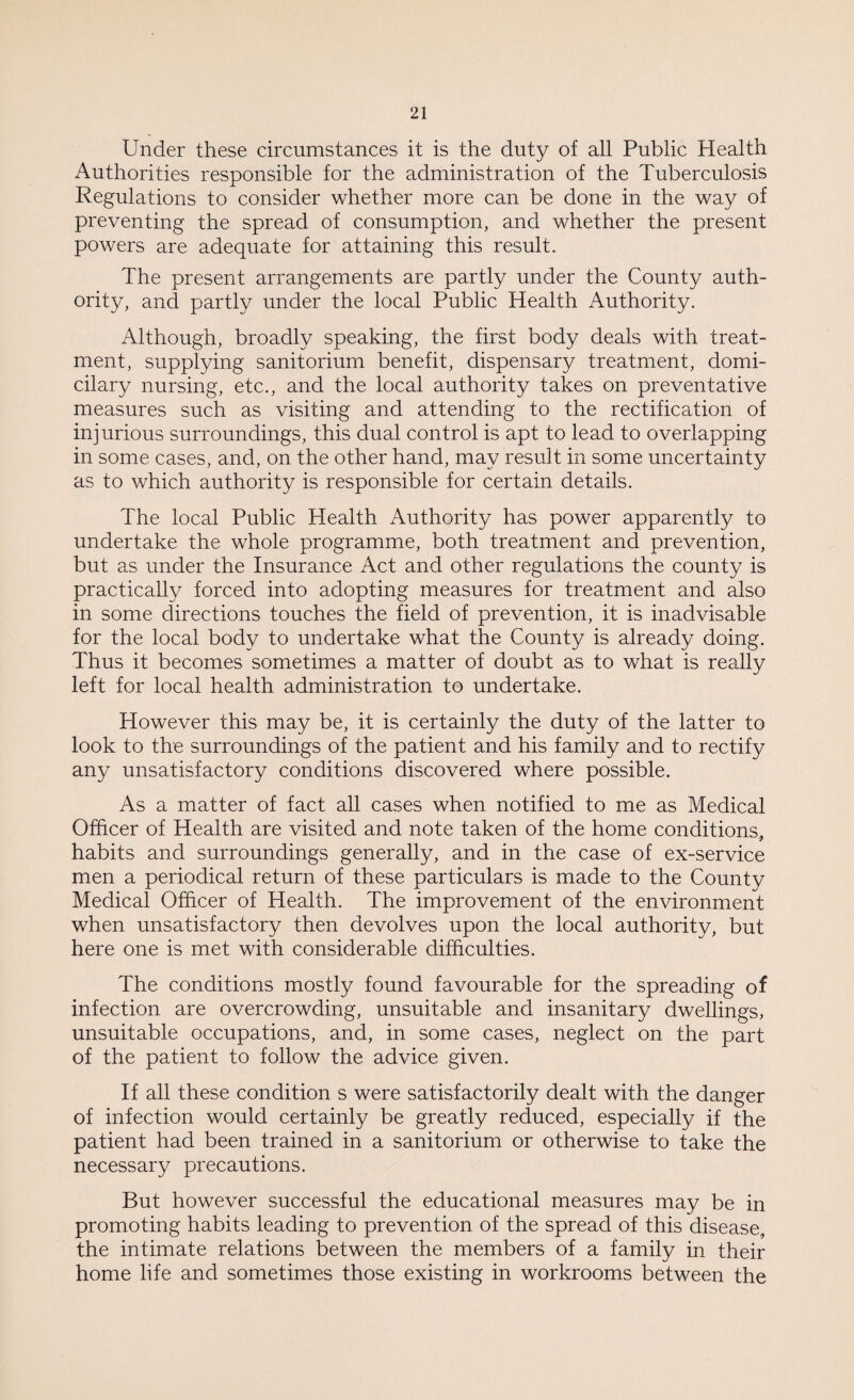 Under these circumstances it is the duty of all Public Health Authorities responsible for the administration of the Tuberculosis Regulations to consider whether more can be done in the way of preventing the spread of consumption, and whether the present powers are adequate for attaining this result. The present arrangements are partly under the County auth¬ ority, and partly under the local Public Health Authority. Although, broadly speaking, the first body deals with treat¬ ment, supplying sanitorium benefit, dispensary treatment, domi¬ cilary nursing, etc., and the local authority takes on preventative measures such as visiting and attending to the rectification of injurious surroundings, this dual control is apt to lead to overlapping in some cases, and, on the other hand, may result in some uncertainty as to which authority is responsible for certain details. The local Public Health Authority has power apparently to undertake the whole programme, both treatment and prevention, but as under the Insurance Act and other regulations the county is practically forced into adopting measures for treatment and also in some directions touches the field of prevention, it is inadvisable for the local body to undertake what the County is already doing. Thus it becomes sometimes a matter of doubt as to what is really left for local health administration to undertake. However this may be, it is certainly the duty of the latter to look to the surroundings of the patient and his family and to rectify any unsatisfactory conditions discovered where possible. As a matter of fact all cases when notified to me as Medical Officer of Health are visited and note taken of the home conditions, habits and surroundings generally, and in the case of ex-service men a periodical return of these particulars is made to the County Medical Officer of Health. The improvement of the environment when unsatisfactory then devolves upon the local authority, but here one is met with considerable difficulties. The conditions mostly found favourable for the spreading of infection are overcrowding, unsuitable and insanitary dwellings, unsuitable occupations, and, in some cases, neglect on the part of the patient to follow the advice given. If all these condition s were satisfactorily dealt with the danger of infection would certainly be greatly reduced, especially if the patient had been trained in a sanitorium or otherwise to take the necessary precautions. But however successful the educational measures may be in promoting habits leading to prevention of the spread of this disease,, the intimate relations between the members of a family in their home life and sometimes those existing in workrooms between the