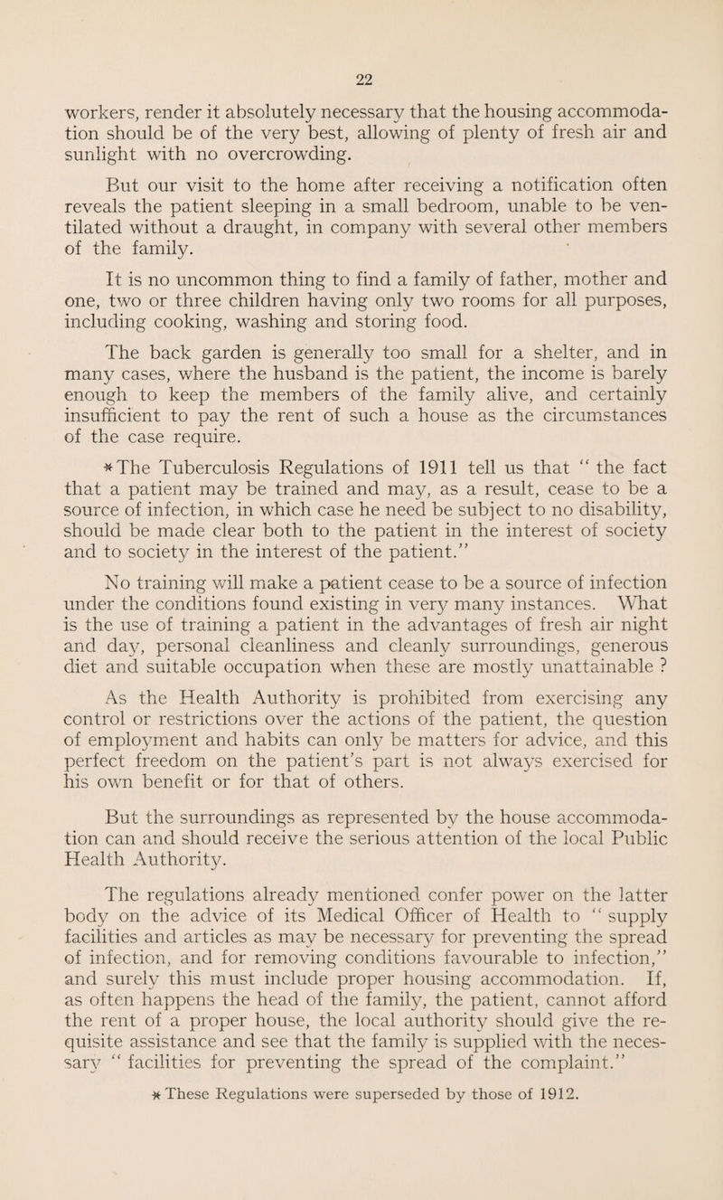 workers, render it absolutely necessary that the housing accommoda¬ tion should be of the very best, allowing of plenty of fresh air and sunlight with no overcrowding. But our visit to the home after receiving a notification often reveals the patient sleeping in a small bedroom, unable to be ven¬ tilated without a draught, in company with several other members of the family. It is no uncommon thing to find a family of father, mother and one, two or three children having only two rooms for all purposes, including cooking, washing and storing food. The back garden is generally too small for a shelter, and in many cases, where the husband is the patient, the income is barely enough to keep the members of the family alive, and certainly insufficient to pay the rent of such a house as the circumstances of the case require. #The Tuberculosis Regulations of 1911 tell us that “ the fact that a patient may be trained and may, as a result, cease to be a source of infection, in which case he need be subject to no disability, should be made clear both to the patient in the interest of society and to society in the interest of the patient.” No training will make a patient cease to be a source of infection under the conditions found existing in very many instances. What is the use of training a patient in the advantages of fresh air night and day, personal cleanliness and cleanly surroundings, generous diet and suitable occupation when these are mostly unattainable ? As the Health Authority is prohibited from exercising any control or restrictions over the actions of the patient, the question of employment and habits can only be matters for advice, and this perfect freedom on the patient’s part is not always exercised for his own benefit or for that of others. But the surroundings as represented by the house accommoda¬ tion can and should receive the serious attention of the local Public Health Authority. The regulations already mentioned confer power on the latter body on the advice of its Medical Officer of Health to “ supply facilities and articles as may be necessary for preventing the spread of infection, and for removing conditions favourable to infection,” and surely this must include proper housing accommodation. If, as often happens the head of the family, the patient, cannot afford the rent of a proper house, the local authority should give the re¬ quisite assistance and see that the family is supplied with the neces¬ sary “ facilities for preventing the spread of the complaint.” * These Regulations were superseded by those of 1912.