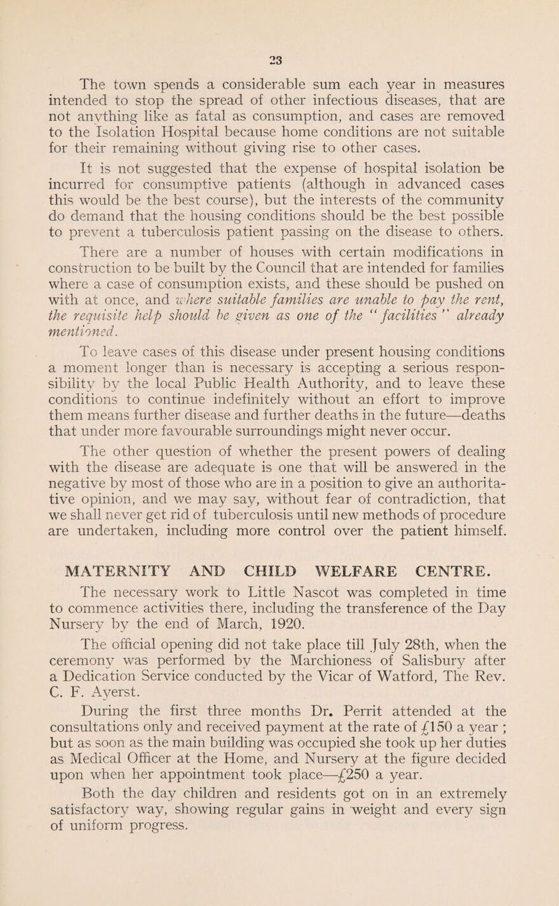 The town spends a considerable sum each year in measures intended to stop the spread of other infectious diseases, that are not anything like as fatal as consumption, and cases are removed to the Isolation Hospital because home conditions are not suitable for their remaining without giving rise to other cases. It is not suggested that the expense of hospital isolation be incurred for consumptive patients (although in advanced cases this would be the best course), but the interests of the community do demand that the housing conditions should be the best possible to prevent a tuberculosis patient passing on the disease to others. There are a number of houses with certain modifications in construction to be built by the Council that are intended for families where a case of consumption exists, and these should be pushed on with at once, and where suitable families are unable to pay the rent, the requisite help should he given as one of the “facilities ” already mentioned. To leave cases of this disease under present housing conditions a moment longer than is necessary is accepting a serious respon¬ sibility by the local Public Health Authority, and to leave these conditions to continue indefinitely without an effort to improve them means further disease and further deaths in the future—deaths that under more favourable surroundings might never occur. The other question of whether the present powers of dealing with the disease are adequate is one that will be answered in the negative by most of those who are in a position to give an authorita¬ tive opinion, and we may say, without fear of contradiction, that we shall never get rid of tuberculosis until new methods of procedure are undertaken, including more control over the patient himself. MATERNITY AND CHILD WELFARE CENTRE. The necessary work to Little Nascot was completed in time to commence activities there, including the transference of the Day Nursery by the end of March, 1920. The official opening did not take place till July 23th, when the ceremony was performed by the Marchioness of Salisbury after a Dedication Service conducted by the Vicar of Watford, The Rev. C. F. Ayerst. During the first three months Dr. Perrit attended at the consultations only and received payment at the rate of £150 a year ; but as soon as the main building was occupied she took up her duties as Medical Officer at the Home, and Nursery at the figure decided upon when her appointment took place—£250 a year. Both the day children and residents got on in an extremely satisfactory way, showing regular gains in weight and every sign of uniform progress.
