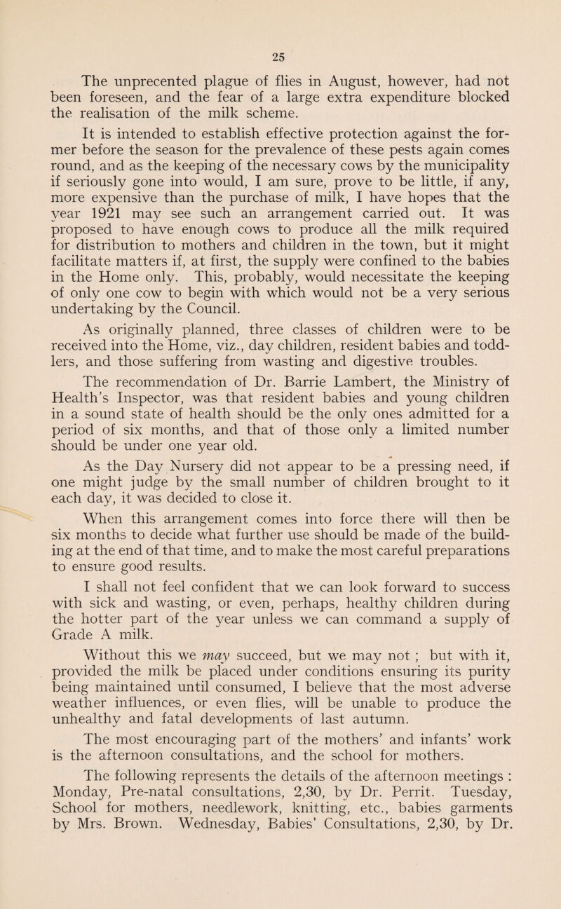 The unprecented plague of flies in August, however, had not been foreseen, and the fear of a large extra expenditure blocked the realisation of the milk scheme. It is intended to establish effective protection against the for¬ mer before the season for the prevalence of these pests again comes round, and as the keeping of the necessary cows by the municipality if seriously gone into would, I am sure, prove to be little, if any, more expensive than the purchase of milk, I have hopes that the year 1921 may see such an arrangement carried out. It was proposed to have enough cows to produce all the milk required for distribution to mothers and children in the town, but it might facilitate matters if, at first, the supply were confined to the babies in the Home only. This, probably, would necessitate the keeping of only one cow to begin with which would not be a very serious undertaking by the Council. As originally planned, three classes of children were to be received into the Home, viz., day children, resident babies and todd¬ lers, and those suffering from wasting and digestive troubles. The recommendation of Dr. Barrie Lambert, the Ministry of Health’s Inspector, was that resident babies and young children in a sound state of health should be the only ones admitted for a period of six months, and that of those only a limited number should be under one year old. As the Day Nursery did not appear to be a pressing need, if one might judge by the small number of children brought to it each day, it was decided to close it. When this arrangement comes into force there will then be six months to decide what further use should be made of the build¬ ing at the end of that time, and to make the most careful preparations to ensure good results. I shall not feel confident that we can look forward to success with sick and wasting, or even, perhaps, healthy children during the hotter part of the year unless we can command a supply of Grade A milk. Without this we may succeed, but we may not ; but with it, provided the milk be placed under conditions ensuring its purity being maintained until consumed, I believe that the most adverse weather influences, or even flies, will be unable to produce the unhealthy and fatal developments of last autumn. The most encouraging part of the mothers’ and infants’ work is the afternoon consultations, and the school for mothers. The following represents the details of the afternoon meetings : Monday, Pre-natal consultations, 2,30, by Dr. Perrit. Tuesday, School for mothers, needlework, knitting, etc., babies garments by Mrs. Brown. Wednesday, Babies’ Consultations, 2,30, by Dr.