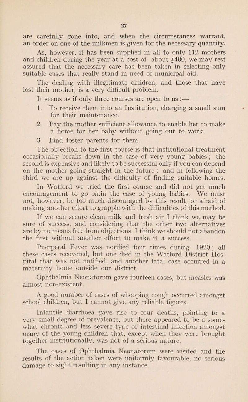 are carefully gone into, and when the circumstances warrant, an order on one of the milkmen is given for the necessary quantity. As, however, it has been supplied in all to only 112 mothers and children during the year at a cost of about £400, we may rest assured that the necessary care has been taken in selecting only suitable cases that really stand in need of municipal aid. The dealing with illegitimate children, and those that have lost their mother, is a very difficult problem. It seems as if only three courses are open to us :— 1. To receive them into an Institution, charging a small sum for their maintenance. 2. Pay the mother sufficient allowance to enable her to make a home for her baby without going out to work. 3. Find foster parents for them. The objection to the first course is that institutional treatment occasionally breaks down in the case of very young babies ; the second is expensive and likely to be successful only if you can depend on the mother going straight in the future ; and in following the third we are up against the difficulty of finding suitable homes. In Watford we tried the first course and did not get much encouragement to go on.in the case of young babies. We must not, however, be too much discouraged by this result, or afraid of making another effort to grapple with the difficulties of this method. If we can secure clean milk and fresh air I think we may be sure of success, and considering that the other two alternatives are by no means free from objections, I think we should not abandon the first without another effort to make it a success. Puerperal Fever was notified four times during 1920 ; all these cases recovered, but one died in the Watford District Hos¬ pital that was not notified, and another fatal case occurred in a maternity home outside our district. Ophthalmia Neonatorum gave fourteen cases, but measles was almost non-existent. A good number of cases of wdiooping cough occurred amongst school children, but I cannot give any reliable figures. Infantile diarrhoea gave rise to four deaths, pointing to a very small degree of prevalence, but there appeared to be a some¬ what chronic and less severe t}/Tpe of intestinal infection amongst many of the young children that, except when they were brought together institutionally, was not of a serious nature. The cases of Ophthalmia Neonatorum were visited and the results of the action taken were uniformly favourable, no serious damage to sight resulting in any instance.