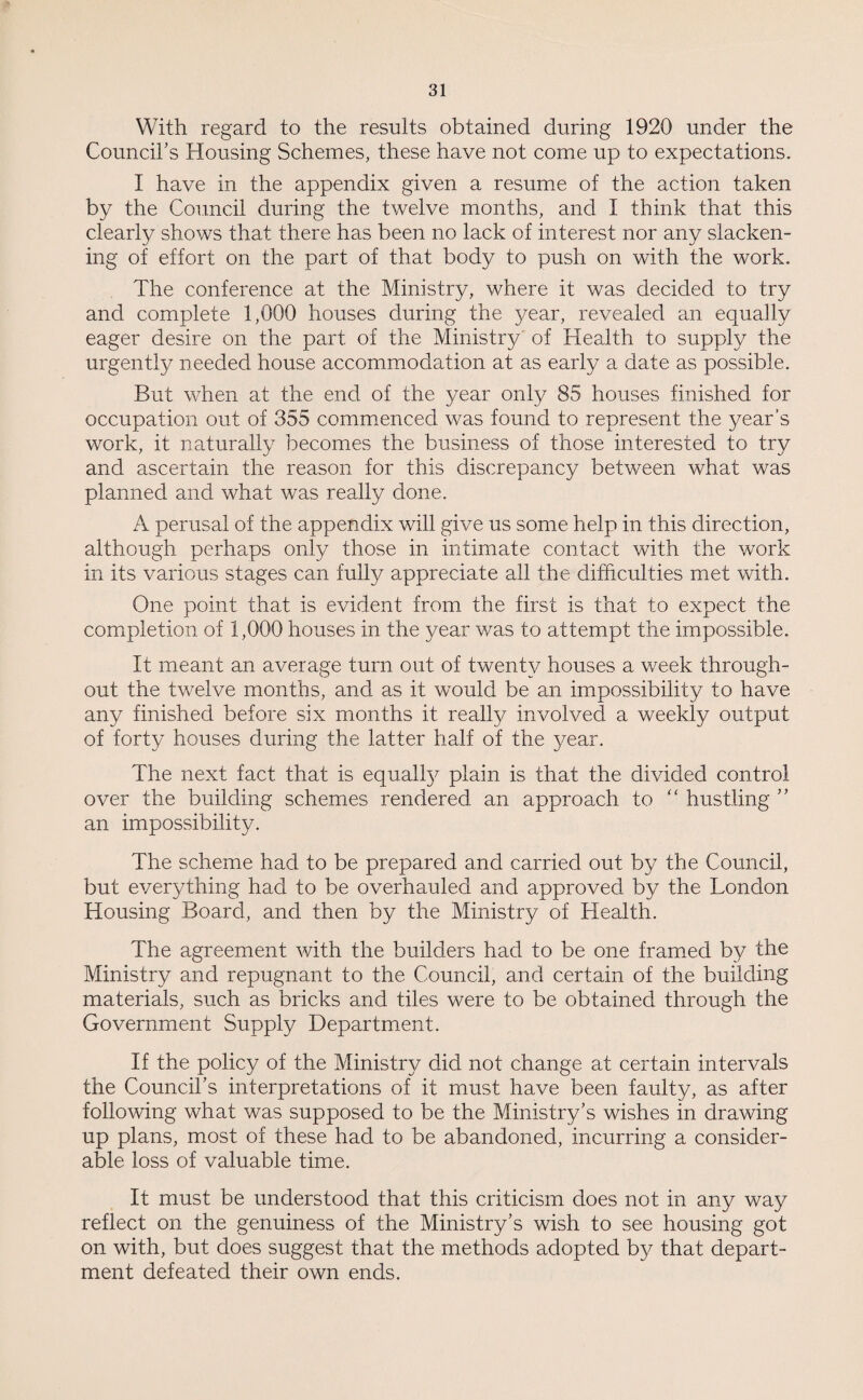 With regard to the results obtained during 1920 under the Council's Housing Schemes, these have not come up to expectations. I have in the appendix given a resume of the action taken by the Council during the twelve months, and I think that this clearly shows that there has been no lack of interest nor any slacken¬ ing of effort on the part of that body to push on with the work. The conference at the Ministry, where it was decided to try and complete 1,000 houses during the year, revealed an equally eager desire on the part of the Ministry of Health to supply the urgently needed house accommodation at as early a date as possible. But when at the end of the year only 85 houses finished for occupation out of 355 commenced was found to represent the year’s work, it naturally becomes the business of those interested to try and ascertain the reason for this discrepancy between what was planned and what was really done. A perusal of the appendix will give us some help in this direction, although perhaps only those in intimate contact with the work in its various stages can fully appreciate all the difficulties met with. One point that is evident from the first is that to expect the completion of 1,000 houses in the year was to attempt the impossible. It meant an average turn out of twenty houses a week through¬ out the twelve months, and as it would be an impossibility to have any finished before six months it really involved a weekly output of forty houses during the latter half of the year. The next fact that is equalfy plain is that the divided control over the building schemes rendered an approach to “ hustling ” an impossibility. The scheme had to be prepared and carried out by the Council, but everything had to be overhauled and approved by the London Housing Board, and then by the Ministry of Health. The agreement with the builders had to be one framed by the Ministry and repugnant to the Council, and certain of the building materials, such as bricks and tiles were to be obtained through the Government Supply Department. If the policy of the Ministry did not change at certain intervals the Council’s interpretations of it must have been faulty, as after following what was supposed to be the Ministry’s wishes in drawing up plans, most of these had to be abandoned, incurring a consider¬ able loss of valuable time. It must be understood that this criticism does not in any way reflect on the genuiness of the Ministry’s wish to see housing got on with, but does suggest that the methods adopted by that depart¬ ment defeated their own ends.