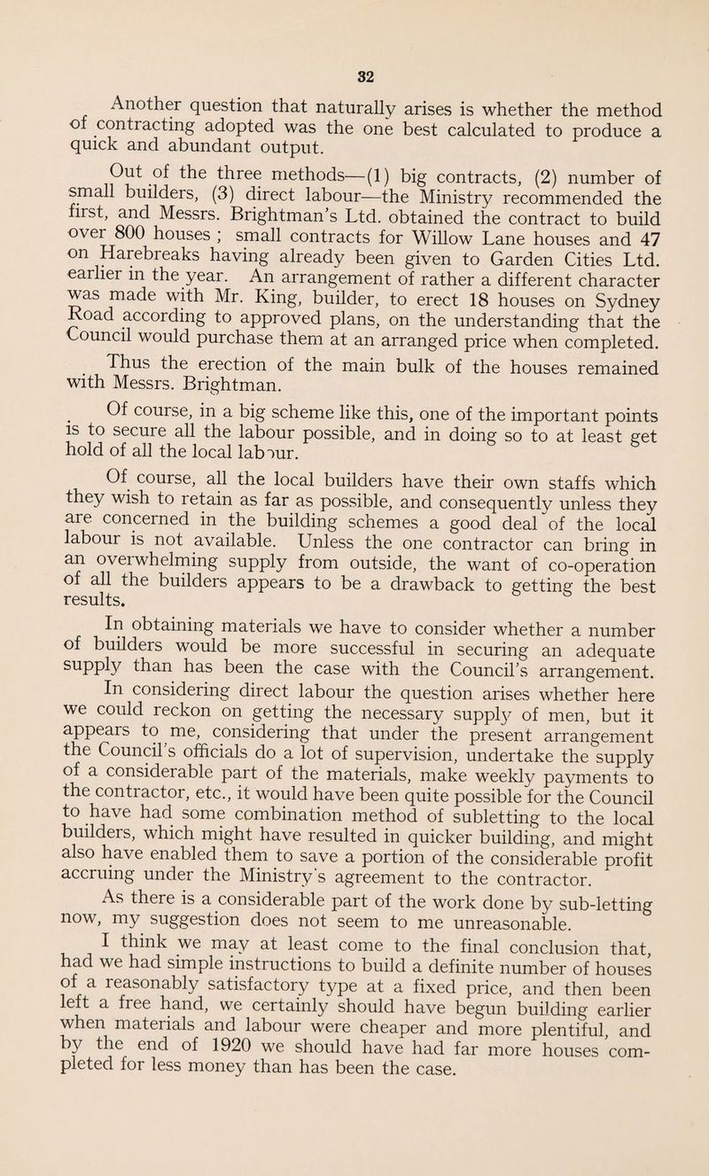 Another question that naturally arises is whether the method of contracting adopted was the one best calculated to produce a quick and abundant output. Out of the three methods—(1) big contracts, (2) number of small builders, (3) direct labour—the Ministry recommended the first, and Messrs. Brightman s Ltd. obtained the contract to build over 800 houses ; small contracts for Willow Lane houses and 47 on Harebi eaks having already been given to Garden Cities Ltd. earlier in the year. An arrangement of rather a different character was made with Mr. King, builder, to erect 18 houses on Sydney Road according to approved plans, on the understanding that the Council would purchase them at an arranged price when completed. Thus the erection of the main bulk of the houses remained with Messrs. Brightman. Of course, in a big scheme like this, one of the important points is to secure all the labour possible, and in doing so to at least get hold of all the local labour. Of course, all the local builders have their own staffs which they wish to retain as far as possible, and consequentlv unless they are concerned in the building schemes a good deal of the local labour is not available. Unless the one contractor can bring in an oveiwhelming supply from outside, the want of co-operation of all the builders appears to be a drawback to getting the best results. In obtaining materials we have to consider whether a number of builders would be more successful in securing an adequate supply than has been the case with the Council s arrangement. In considering direct labour the question arises whether here we could reckon on getting the necessary suppty of men, but it appears to me, considering that under the present arrangement the Council's officials do a lot of supervision, undertake the supply of a considerable part of the materials, make weekly payments to the contractor, etc., it would have been quite possible for the Council to have had some combination method of subletting to the local buildeis, which might have resulted in quicker building, and might also have enabled them to save a portion of the considerable profit accruing under the Ministry's agreement to the contractor. As there is a considerable part of the work done by sub-letting now, my suggestion does not seem to me unreasonable. I think we may at least come to the final conclusion that, had we had simple instructions to build a definite number of houses of a l easonably satisfactory type at a fixed price, and then been left a free hand, we certainly should have begun building earlier when materials and labour were cheaper and more plentiful, and by the end of 1920 we should have had far more houses com¬ pleted for less money than has been the case.