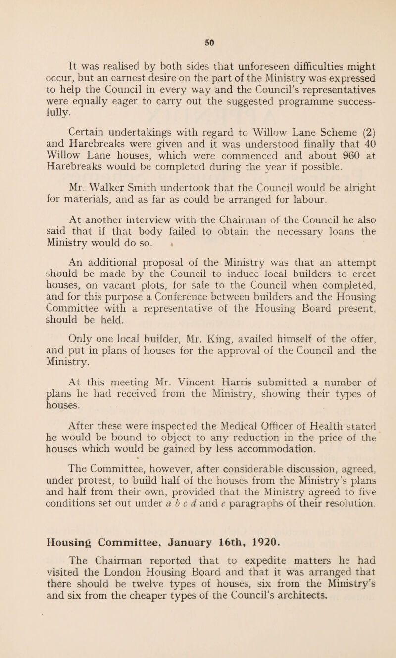 It was realised by both sides that unforeseen difficulties might occur, but an earnest desire on the part of the Ministry was expressed to help the Council in every way and the Council’s representatives were equally eager to carry out the suggested programme success¬ fully. Certain undertakings with regard to Willow Lane Scheme (2) and Harebreaks were given and it was understood finally that 40 Willow Lane houses, which were commenced and about 960 at Harebreaks would be completed during the year if possible. Mr. Walker Smith undertook that the Council would be alright for materials, and as far as could be arranged for labour. At another interview with the Chairman of the Council he also said that if that body failed to obtain the necessary loans the Ministry would do so. An additional proposal of the Ministry was that an attempt should be made by the Council to induce local builders to erect houses, on vacant plots, for sale to the Council when completed, and for this purpose a Conference between builders and the Housing Committee with a representative of the Housing Board present, should be held. Only one local builder, Mr. King, availed himself of the offer, and put in plans of houses for the approval of the Council and the Ministry. At this meeting Mr. Vincent Harris submitted a number of plans he had received from the Ministry, showing their t3/pes of houses. After these were inspected the Medical Officer of Health stated he would be bound to object to any reduction in the price of the houses which would be gained by less accommodation. The Committee, however, after considerable discussion, agreed, under protest, to build half of the houses from the Ministry’s plans and half from their own, provided that the Ministry agreed to five conditions set out under abed and e paragraphs of their resolution. Housing Committee, January 16th, 1920. The Chairman reported that to expedite matters he had visited the London Housing Board and that it was arranged that there should be twelve types of houses, six from the Ministry’s and six from the cheaper types of the Council’s architects.