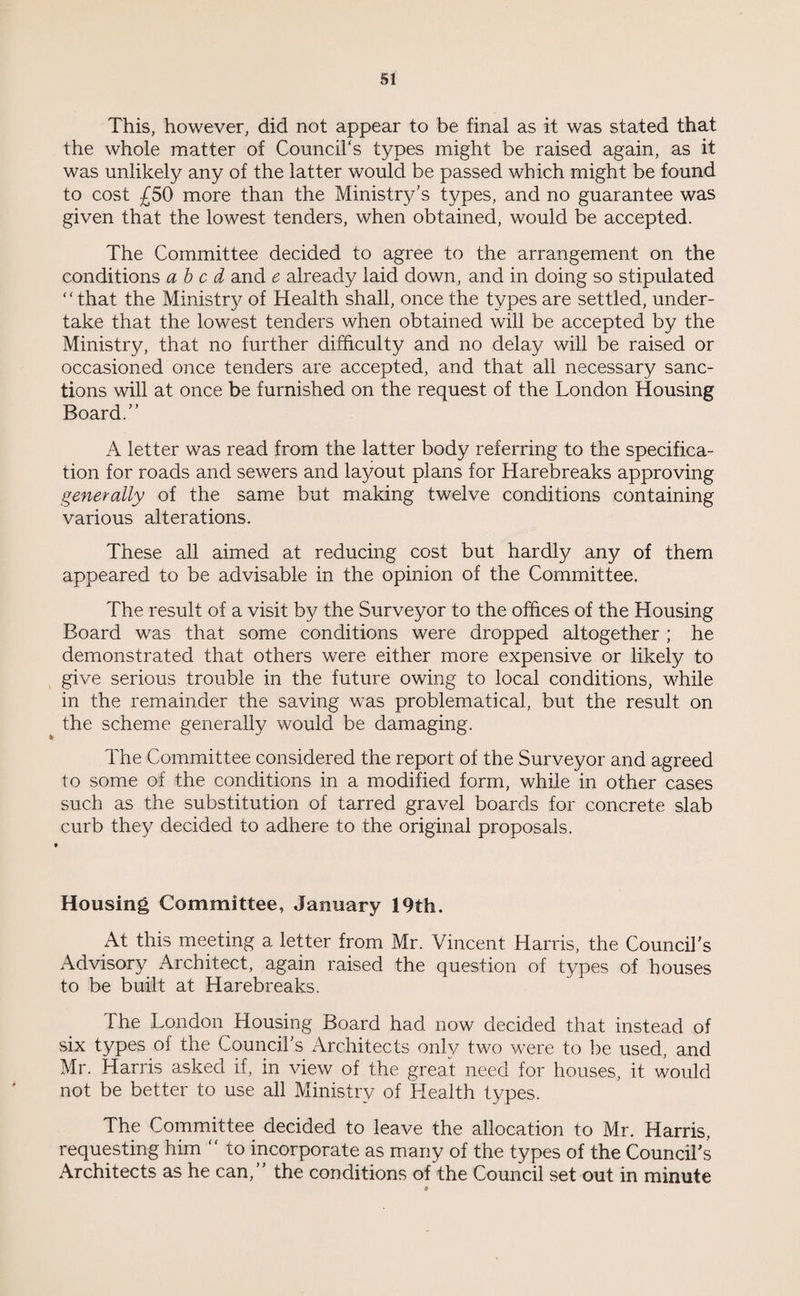 This, however, did not appear to be final as it was stated that the whole matter of Council's types might be raised again, as it was unlikely any of the latter would be passed which might be found to cost £50 more than the Ministry’s types, and no guarantee was given that the lowest tenders, when obtained, would be accepted. The Committee decided to agree to the arrangement on the conditions abed and e already laid down, and in doing so stipulated that the Ministry of Health shall, once the types are settled, under¬ take that the lowest tenders when obtained will be accepted by the Ministry, that no further difficulty and no delay will be raised or occasioned once tenders are accepted, and that all necessary sanc¬ tions will at once be furnished on the request of the London Housing Board.” A letter was read from the latter body referring to the specifica¬ tion for roads and sewers and layout plans for Harebreaks approving generally of the same but making twelve conditions containing various alterations. These all aimed at reducing cost but hardly any of them appeared to be advisable in the opinion of the Committee. The result of a visit by the Surveyor to the offices of the Housing Board was that some conditions were dropped altogether ; he demonstrated that others were either more expensive or likely to give serious trouble in the future owing to local conditions, while in the remainder the saving was problematical, but the result on the scheme generally would be damaging. The Committee considered the report of the Surveyor and agreed to some of the conditions in a modified form, while in other cases such as the substitution of tarred gravel boards for concrete slab curb they decided to adhere to the original proposals. Housing Committee, January 19th. At this meeting a letter from Mr. Vincent Harris, the Council’s Advisory Architect, again raised the question of types of houses to be built at Harebreaks. Ihe London Housing Board had now decided that instead of six types of the Council’s Architects only two were to be used, and Mr. Harris asked if, in view of the great need for houses, it would not be better to use all Ministry of Health types. The Committee decided to leave the allocation to Mr. Harris, requesting him  to incorporate as many of the types of the Council’s Architects as he can,” the conditions of the Council set out in minute