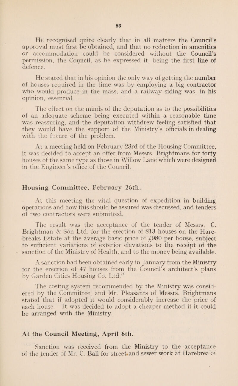 He recognised quite clearly that in all matters the Council's approval must first be obtained, and that no reduction in amenities or accommodation could be considered without the Council's permission, the Council, as he expressed it, being the first line of defence. He stated that in his opinion the only way of getting the number of houses required in the time was by employing a big contractor who would produce in the mass, and a railway siding was, in his opinion, essential. The effect on the minds of the deputation as to the possibilities of an adequate scheme being executed within a reasonable time was reassuring, and the deputation withdrew feeling satisfied that they would have the support of the Ministry’s officials in dealing with the future of the problem. At a meeting held on February 23rd of the Housing Committee, it was decided to accept an offer from Messrs. Brightmans for forty houses of the same type as those in Willow Lane which were designed in the Engineer’s office of the Council. Housing Committee, February 26th. At this meeting the vital question of expedition in building operations and how this should be assured was discussed, and tenders of two contractors were submitted. The result was the acceptance of the tender of Messrs. C. Brightman & Son Ltd. for the erection of 813 houses on the Hare- breaks Estate at the average basic price of £980 per house, subject to sufficient variations of exterior elevations to the receipt of the sanction of the Ministry of Health, and to the money being available. A sanction had been obtained early in January from the Ministry for the erection of 47 houses from the Council’s architect’s plans by Garden Cities Housing Co. Ltd.” The costing system recommended by the Ministry was consid¬ ered by the Committee, and Mr. Pleasants of Messrs. Brightmans stated that if adopted it would considerably increase the price of each house. It was decided to adopt a cheaper method if it could be arranged with the Ministry. At the Council Meeting, April 6th. Sanction was received from the Ministry to the acceptance of the tender of Mr. C. Ball for street and sewer work at Harebreaks