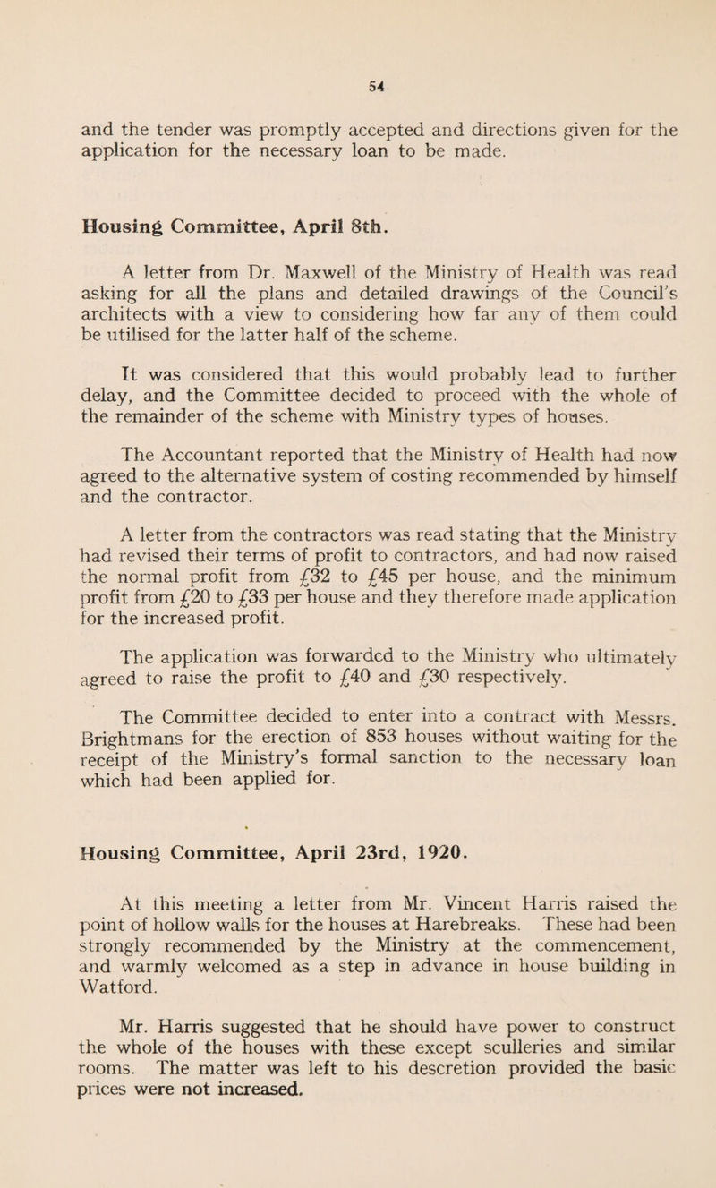 and the tender was promptly accepted and directions given for the application for the necessary loan to be made. Housing Committee, April 8th. A letter from Dr. Maxwell of the Ministry of Health was read asking for all the plans and detailed drawings of the Council's architects with a view to considering how far any of them could be utilised for the latter half of the scheme. It was considered that this would probably lead to further delay, and the Committee decided to proceed with the whole of the remainder of the scheme with Ministry types of houses. The Accountant reported that the Ministry of Health had now agreed to the alternative system of costing recommended by himself and the contractor. A letter from the contractors was read stating that the Ministry had revised their terms of profit to contractors, and had now raised the normal profit from £32 to £45 per house, and the minimum profit from £20 to £33 per house and they therefore made application for the increased profit. The application was forwarded to the Ministry who ultimately agreed to raise the profit to £40 and £30 respectively. The Committee decided to enter into a contract with Messrs. Brightmans for the erection of 853 houses without waiting for the receipt of the Ministry’s formal sanction to the necessary loan which had been applied for. Housing Committee, April 23rd, 1920. At this meeting a letter from Mr. Vincent Harris raised the point of hollow walls for the houses at Harebreaks. These had been strongly recommended by the Ministry at the commencement, and warmly welcomed as a step in advance in house building in Watford. Mr. Harris suggested that he should have power to construct the whole of the houses with these except sculleries and similar rooms. The matter was left to his descretion provided the basic prices were not increased.