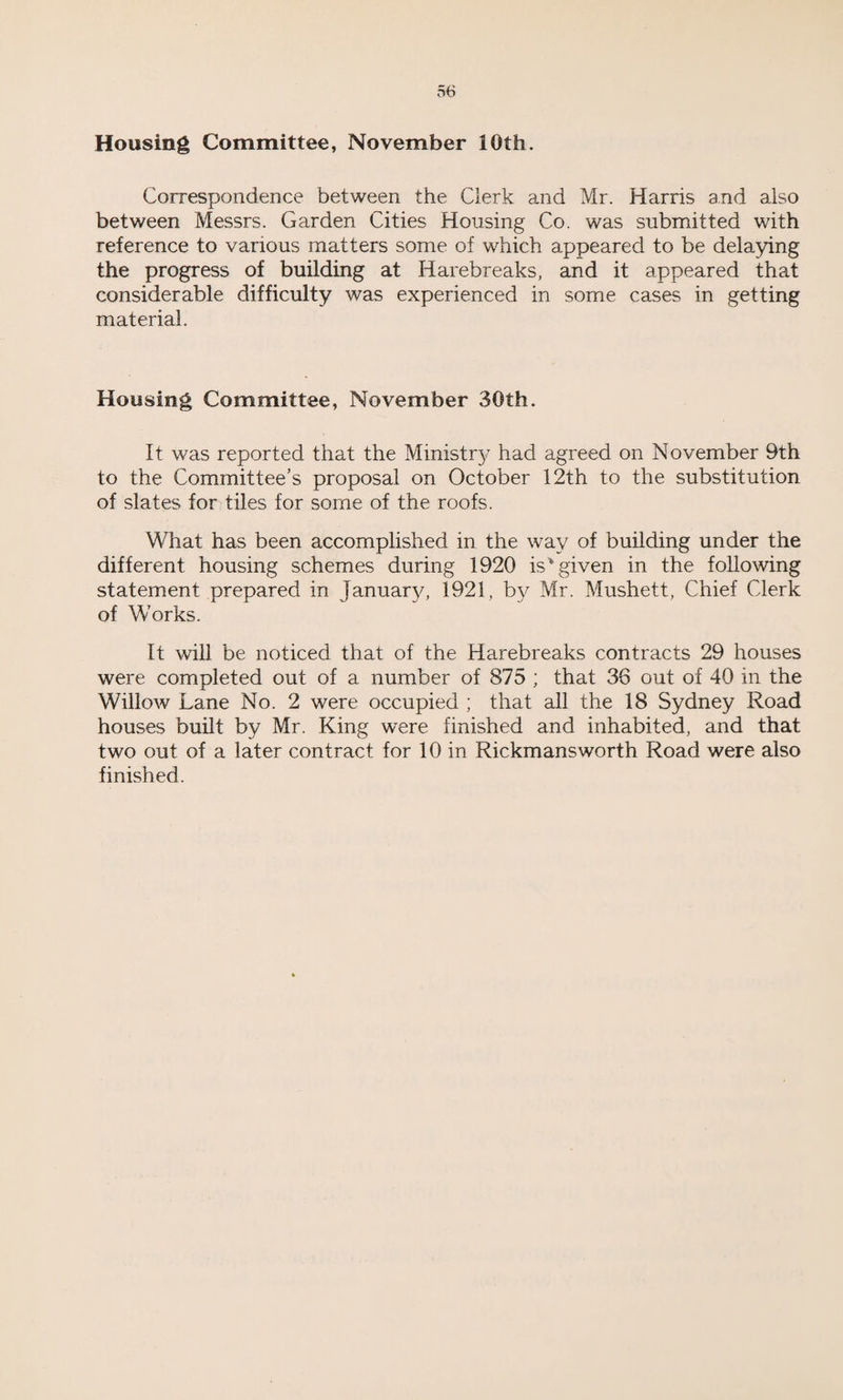 Housing Committee, November 10th. Correspondence between the Clerk and Mr. Harris and also between Messrs. Garden Cities Housing Co. was submitted with reference to various matters some of which appeared to be delaying the progress of building at Harebreaks, and it appeared that considerable difficulty was experienced in some cases in getting material. Housing Committee, November 30th. It was reported that the Ministr}7 had agreed on November 9th to the Committee’s proposal on October 12th to the substitution of slates for tiles for some of the roofs. What has been accomplished in the way of building under the different housing schemes during 1920 is'given in the following statement prepared in January, 1921, by Mr. Mushett, Chief Clerk of Works. It will be noticed that of the Harebreaks contracts 29 houses were completed out of a number of 875 ; that 36 out of 40 in the Willow Lane No. 2 were occupied ; that all the 18 Sydney Road houses built by Mr. King were finished and inhabited, and that two out of a later contract for 10 in Rickmansworth Road were also finished.