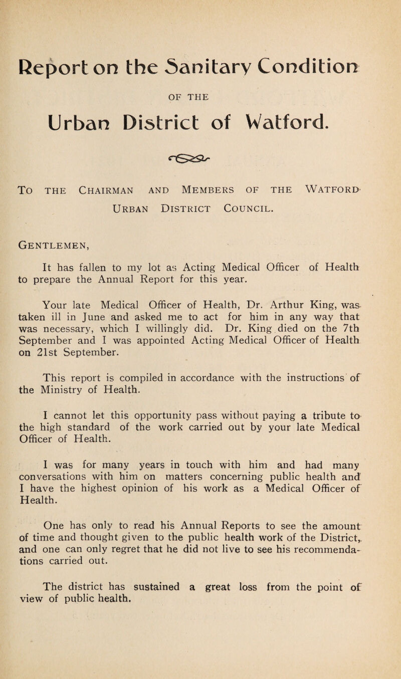 Report on the Sanitary Condition OF THE Urban District of Watford. To the Chairman and Members of the Watford- Urban District Council. Gentlemen, It has fallen to my lot as Acting Medical Officer of Health to prepare the Annual Report for this year. Your late Medical Officer of Health, Dr. Arthur King, was taken ill in June and asked me to act for him in any way that was necessary, which I willingly did. Dr. King died on the 7th September and I was appointed Acting Medical Officer of Health on 21st September. This report is compiled in accordance with the instructions of the Ministry of Health. I cannot let this opportunity pass without paying a tribute to the high standard of the work carried out by your late Medical Officer of Health. I was for many years in touch with him and had many conversations with him on matters concerning public health and I have the highest opinion of his work as a Medical Officer of Health. One has only to read his Annual Reports to see the amount of time and thought given to the public health work of the District,, and one can only regret that he did not live to see his recommenda¬ tions carried out. The district has sustained a great loss from the point of view of public health.