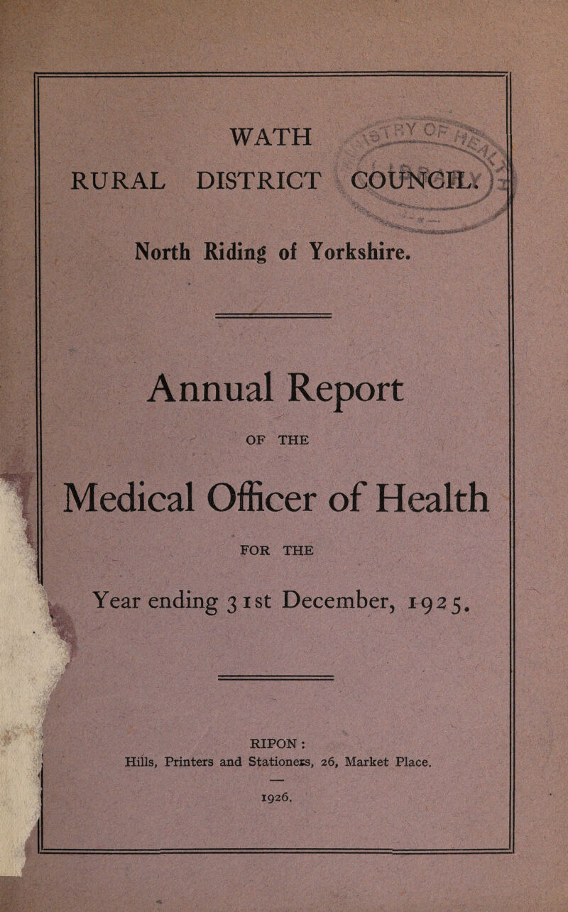 WATH RURAL DISTRICT y-' \ >■ > * Vr -JvaTr-y y'i 3 ■ * m ^ , vj t I m'n>¥ *' 1 ■' “”»*ic&antes&*‘S»u' <#■* North Riding of Yorkshire. Annual Report OF THE Medical Officer of Health FOR THE Year ending 31 st December, 1925. y- IV. £ RIPON: Hills, Printers and Stationers, 26, Market Place. 1926.