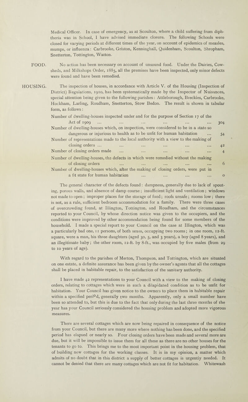 Medical Officer. In case of emergency, as at Scoulton, where a child suffering from diph¬ theria was in School, I have advised immediate closure. The following Schools were closed for varying periods at different times of the year, on account of epidemics of measles, mumps, or influenza : Carbrooke, Griston, Kenninghall, Quidenham, Scoulton, Shropham, Snetterton, Tottington, Watton. FOOD. No action has been necessary on account of unsound food. Under the Dairies, Cow¬ sheds, and Milkshops Order, 1885, all the premises have been inspected, only minor defects were found and have been remedied. HOUSING. The inspection of houses, in accordance with Article V. of the Housing (Inspection of District) Regulations, 1910, has been systematically made by the Inspector of Nuisances, special attention being given to the following parishes: Attleborough, Breckles, Carbrooke, Hockham, Larling, Roudham, Snetterton, Stow Bedon. The result is shown in tabular form, as follows: Number of dwelling-houses inspected under and for the purpose of Section 17 of the Act of 1909 ... ... ... ... ... ... 304 Number of dwelling-houses which, on inspection, were considered to be in a state so dangerous or injurious to health as to be unfit for human habitation ... 54 Number of representations made to the local authority with a view to the making of closing orders ... ... ... ... ... ... 42 Number of closing orders made ... ... ... ... ... 4 Number of dwelling-houses, the defects in which were remedied without the making of closing orders ... ... ... ... ... 6 Number of dwelling-houses which, after the making of closing orders, were put in a fit state for human habitation ... ... ... ... o The general character of the defects found : dampness, generally due to lack of spout¬ ing, porous walls, and absence of damp course ; insufficient light and ventilation ; windows not made to open ; improper places for the storage of food ; roofs unsafe ; rooms low ; there is not, as a rule, sufficient bedroom accommodation for a family. There were three cases of overcrowding found, at Illington, Tottington, and Roudham, and the circumstances reported to your Council, by whose direction notice was given to the occupiers, and the conditions were improved by other accommodation being found for some members of the household. I made a special report to your Council on the case at Illington, which was a particularly bad one, 11 persons, of both sexes, occupying two rooms; in one room, 12-ft. square, were a man, his three daughters (aged 30, 5, and 3 years), a boy (aged 8 years), and an illegitimate baby; the other room, 12-ft. by 8-ft., was occupied by five males (from 29 to 10 years of age). With regard to the parishes of Merton, Thompson, and Tottington, which are situated on one estate, a definite assurance has been given by the owner’s agents that all the cottages shall be placed in habitable repair, to the satisfaction of the sanitary authority. > « ifc I have made 42 representations to your Council with a view to the making of closing orders, relating to cottages which were in such a dilapidated condition as to be unfit for habitation. Your Council has given notice to the owners to place them in habitable repair within a specified peri°d, generally two months. Apparently, only a small number have been so attended to, but this is due to the fact that only during the last three months of the year has your Council seriously considered the housing problem and adopted more vigorous measures. There are several cottages which are now being repaired in consequence of the notice from your Council, but there are many more where nothing has been done, and the specified period has elapsed or nearly so. Four closing orders have been made and several more are due, but it will be impossible to issue them for all these as there are no other houses for the tenants to go to. This brings me to the most important point in the housing problem, that of building new cottages for the working classes. It is in my opinion, a matter which admits of no doubt that in this district a supply of better cottages is urgently needed. It cannot be denied that there are many cottages which are not fit for habitation. Whitewash