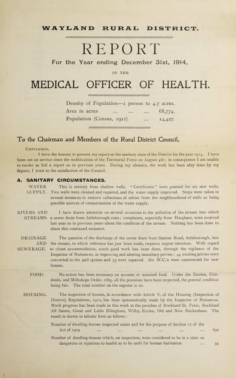 WAYLAND RURAL DISTRICT REPORT For the Year ending December 31st, 1914, BY THE MEDICAL OFFICER OF HEALTH. Density of Population—i person to 4.7 acres. Area in acres . 68,774. Population (Census, 1911) .... 14,427. To the Chairman and Members of the Rural District Council, Gentlemen, I have the honour to present my report on the sanitary state of the District for the year 1914. I have been out on service since the mobilization of the Territorial Force on August 4th ; in consequence I am unable to render as full a report as in previous years. During my absence, the work has been ably done -by my deputy, I trust to the satisfaction of the Council. A. SANITARY CIRCUMSTANCES. WATER This is entirely from shallow wells. “Certificates” were granted for six new wells. SUPPLY. Two wells were cleaned and repaired, and the water supply improved. Steps were taken in several instances to remove collections of refuse from the neighbourhood of wells as being possible sources of contamination of the water supply. I have drawn attention on several occasions to the pollution of the stream into which a sewer drain from Attleborough runs ; complaints, especially from Hargham, were received last year as in previous years about the condition of the stream. Nothing has been done to abate this continued nuisance. The question of the discharge of the sewer drain from Station Road, Attleborough, into the stream, to which reference has just been made, requires urgent attention. With regard to closet accommodation, much good work has been done, through the vigilance of the Inspector of Nuisances, in improving and altering insanitary privies : 44 existing privies were converted to the pail system and 75 were repaired. Six W.C.’s were constructed for new houses. No action has been necessary on account of unsound food. Under the Dairies, Cow¬ sheds, and Milkshops Order, 1885, the premises have been inspected, the general condition being fair. The total number on the register is 20. The inspection of houses, in accordance with Article V. of the Housing (Inspection of District) Regulations, 1910, has been systematically made by the Inspector of Nuisances. Much progress has been made in this work in the parishes of Rockland St. Peter, Rockland All Saints, Great and Little Ellingham, Wilby, Eccles, Old and New Buckenham. The result is shewn in tabular form as follows : Number of dwelling-houses inspected under and for the purpose of Section 17 of the Act of 1909 ... ... ... ... ... ... 890 Number of dwelling-houses which, on inspection, were considered to be in a state so dangerous or injurious to health as to be unfit for human habitation RIVERS AND STREAMS. DRAINAGE AND SEWERAGE. FOOD. HOUSING. 54