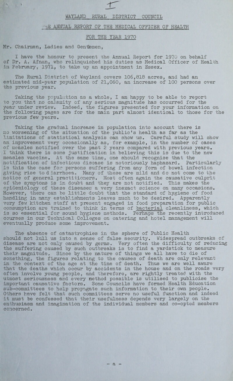 t\ WAYLAID RURAL DISTRICT COUNCIL : -iE ANMJAL REPORT OF THE MEDICAL OFFICER OF HEALTH FOR THE YEAR 1970 Mr. Chairman, Ladies and Gentlemen, I have the honour to present the Annual Report for 1970 on behalf of Dr. A. Afnan, who relinquished his duties as Medical Officer of Health in February, 1971, to take up an appointment in Essex. The Rural District of Wayland covers 106,818 acres, and had an estimated mid-year population of 21,060, an increase of 100 persons over the previous year. Taking the population as a whole, I am happy to be able to report to you that no calamity of any serious magnitude has occurred for the year under review. Indeed, the figures presented for your information on the following pages are for the main part almost identical to those for the previous few years. Taking the gradual increase in population into account there is no worsening of the situation of the public's health as far as the limitations of statistical analysis can show us. Careful study will show an improvement very occasionally as, for example, in the number of cases of measles notified over the past 2 years compared with previous years. I think there is some justification in believing this is due to the new measles vaccine. At the same time, one should recognise that the notification of infectious disease is notoriously haphazard. Particularly is this the case for persons suffering from any form of bowel infection giving rise to diarrhoea. Many of these are mild and do not come to the notice of general practitioners. Most often again the causative culprit of the symptoms is in doubt and they are not notified. This makes the epidemiology of these diseases a very inexact science on many occasions. However, there can be little doubt that the standard of hygiene of food handling in many establishments leaves much to be desired. Apparently very few kitchen staff at present engaged in food preparation for public consumption are trained to think in terms of bacterial cleanliness, which is so essential for sound hygiene methods. Perhaps the recently introduced courses in our Technical Colleges on catering and hotel management will eventually produce some improvement. The absence of catastrophies in the sphere of Public Health should not lull us into a sense of false security. Widespread outbreaks of disease are not only caused by germs. Very often the difficulty of reducing the suffering caused by such outbreaks is to find a yardstick to measure their magnitude. Since by the nature of things we all have to die of something, the figures relating to the causes of death are only relevant in the context of the age at the time of death. Thus we are well aware that the deaths which occur by accidents in the house and on the roads very often involve young people, and therefore, are rightly treated with the utmost seriousness and every method possible is utilised to publicise the important causative factors. Some Councils have formed Health Education sub-committees to help propagate such information to their own people. Others have felt that such committees serve no useful function and indeed it must be confessed that their usefulness depends very largely on the enthusiasm and imagination of the individual members and co-opted members concerned. a