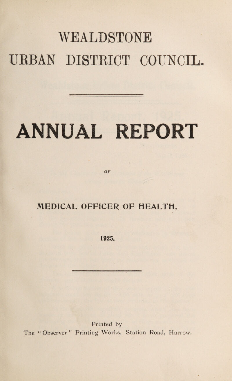 WEALDSTONE URBAN DISTRICT COUNCIL. ANNUAL REPORT MEDICAL OFFICER OF HEALTH, 1925. Printed by The “Observer” Printing Works, Station Road, Harrow.