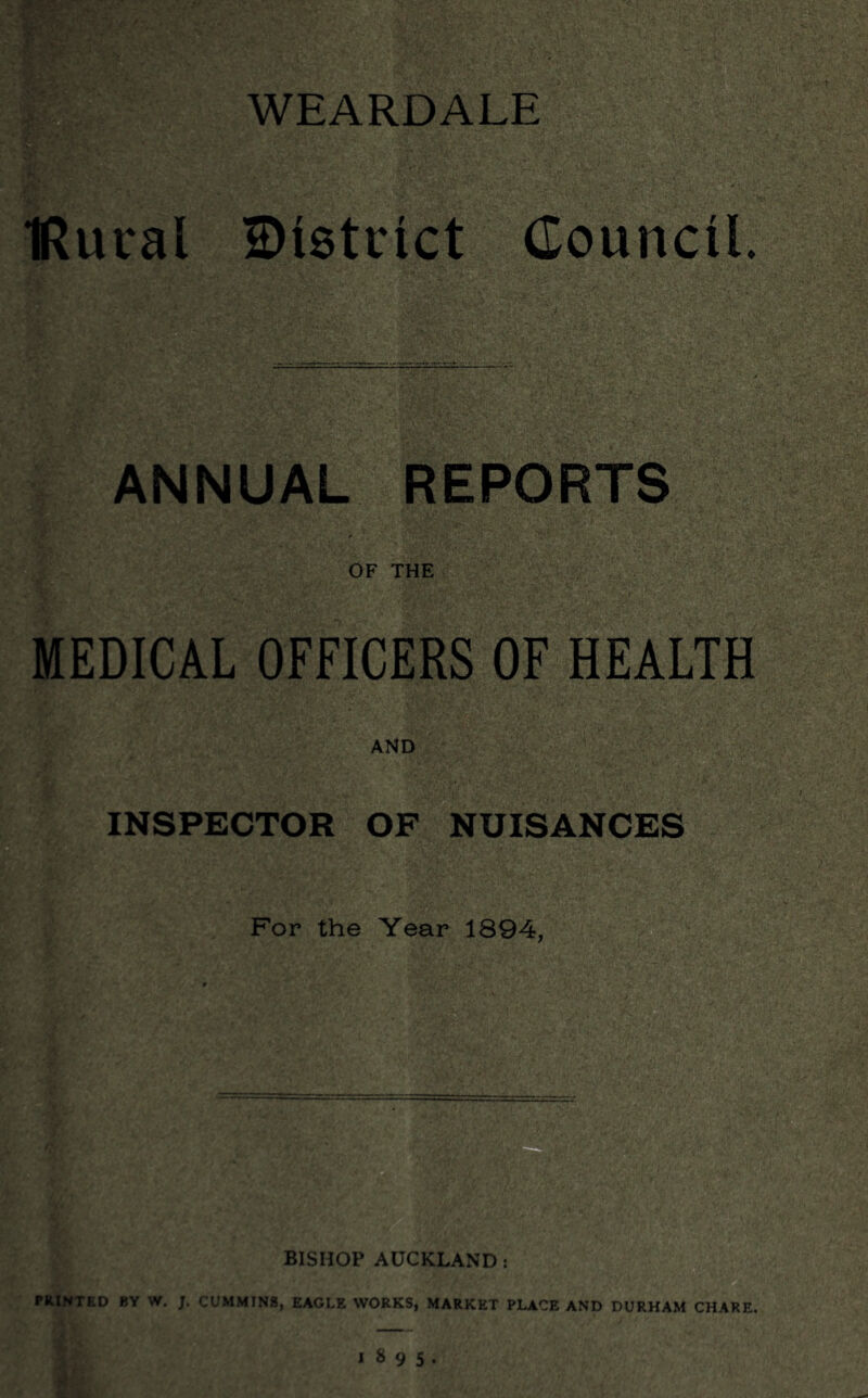 WE ARDALE ■Rural District Council. ANNUAL REPORTS OF THE MEDICAL OFFICERS OF HEALTH INSPECTOR OF NUISANCES For the Year 1894, BISHOP AUCKLAND : PRINTED BY W. J. CUMMINS, EAGLE WORKS, MARKET PLACE AND DURHAM CHARE.