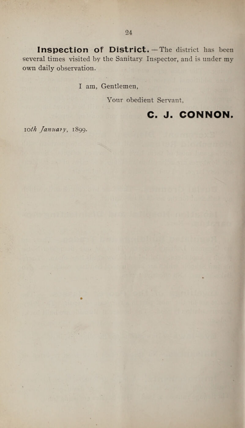 Inspection Of District. —The district has been several times visited by the Sanitary Inspector, and is under my own daily observation. I am, Gentlemen, Your obedient Servant, C. J. CONNON. ioth January, 1899.