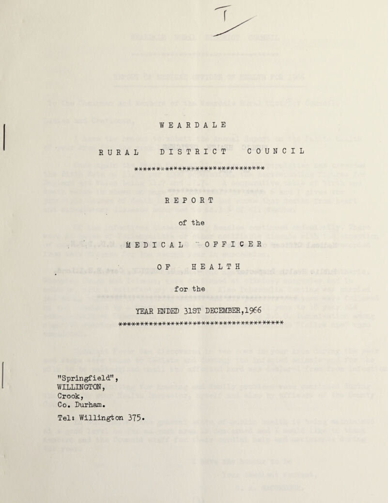 WEARDALE RURAL DISTRICT COUNCIL ****************************** REPORT of the MEDICAL OFFICER OF HEALTH for the YEAR ENDED 31ST DECEMBER,1966 ************************************** ’’Springfield”, WILLINGTON, Crook, Co. Durham. Tels Willington 375*