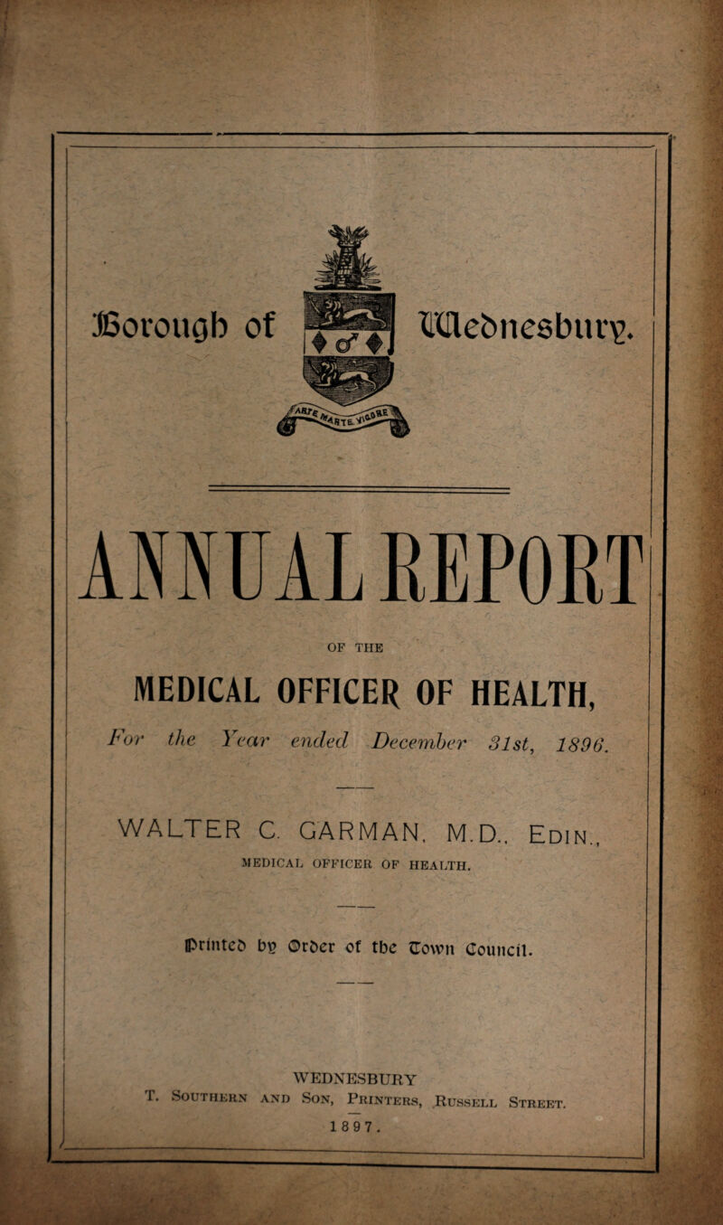 Mebnesbui^. Borough OF THE MEDICAL OFFICER OF HEALTH, For the Year ended December 31st, 1896. WALTER C. GARMAN, M.D.. Edin., MEDICAL OFFICER OF HEALTH. v ^ \ ' Iprmtcb b£ Orber of tbe flown Council. WEDNESBURY f. Southern and Son, Printers, .Russell Street. 1 8 9 7.