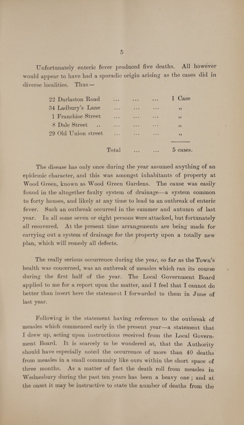 Unfortunately enteric fever produced five deaths. All however would appear to have had a sporadic origin arising as the cases did in diverse localities. Thus — 22 Darlaston Road ... ... ... 1 Case 34 Ladbury’s Lane ... ... ... „ 1 Franchise Street ... ... ... ,, 8 Dale Street .. ... ... ... ,, 29 Old Union street ... ... ... ,, Total ... ... 5 cases. The disease has only once during the year assumed anything of an epidemic character, and this was amongst inhabitants of property at Wood Green, known as Wood Green Gardens. The cause was easily found in the altogether faulty system of drainage—a system common to forty houses, and likely at any time to lead to an outbreak of enteric fever. Such an outbreak occurred in the summer and autumn of last year. In all some seven or eight persons were attacked, but fortunately all recovered. At the present time arrangements are being made for carrying out a system of drainage for the property upon a totally new plan, which will remedy all defects. The really serious occurrence during the year, so far as the Town’s health was concerned, was an outbreak of measles which ran its course during the first half of the year. The Local Government Board applied to me for a report upon the matter, and I feel that I cannot do better than insert here the statement I forwarded to them in June of last year. Following is the statement having reference to the outbreak of measles which commenced early in the present year—a statement that I drew up, acting upon instructions received from the Local Govern¬ ment Board. It is scarcely to be wondered at, that the Authority should have especially noted the occurrence of more than 40 deaths from measles in a small community like ours within the short space of three months. As a matter of fact the death roll from measles in Wednesbury during the past ten years has been a heavy one ; and at the onset it may be instructive to state the number of deaths from the