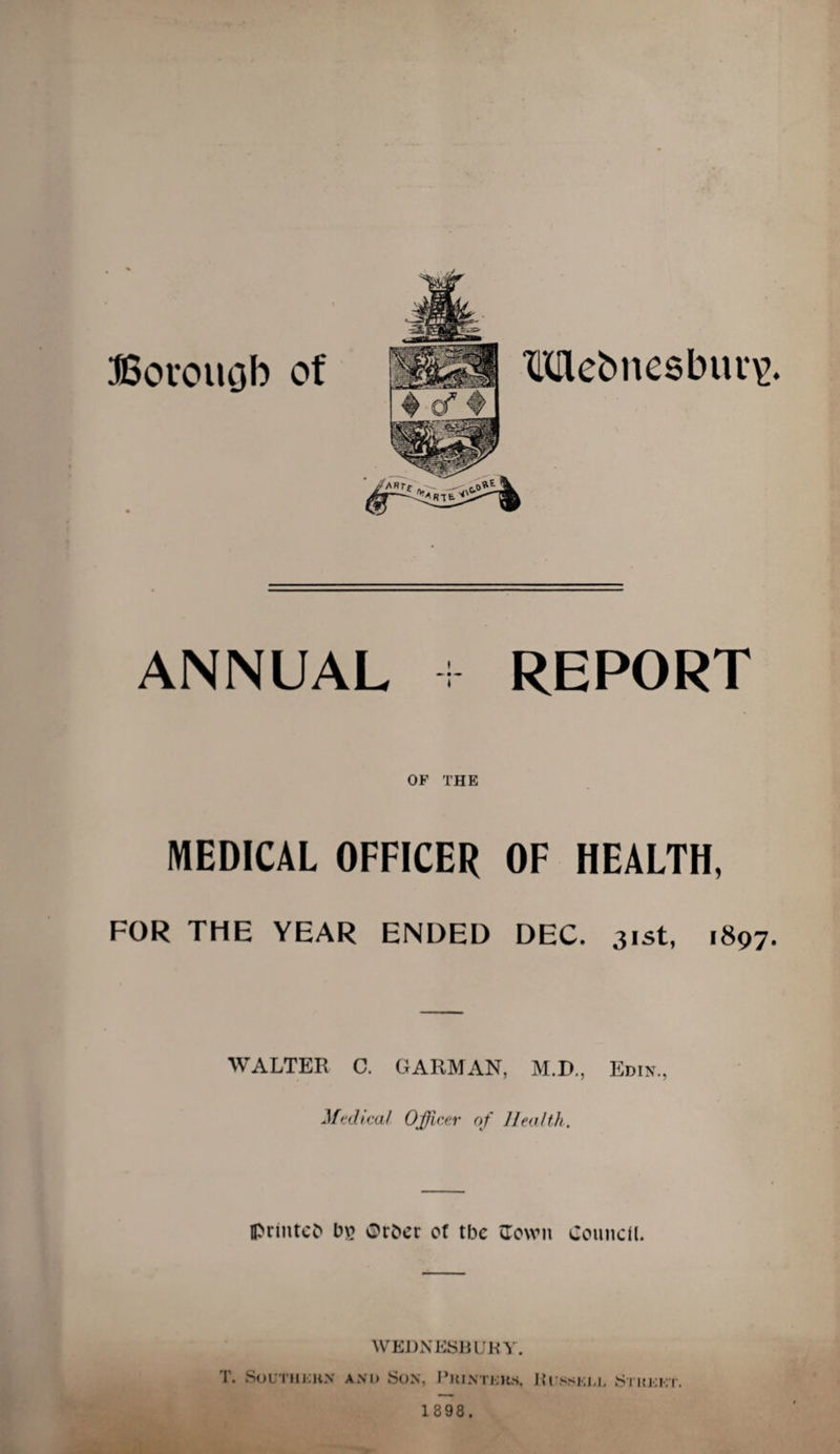 Borouob of Mebnesbui*^. ANNUAL + REPORT OF THE MEDICAL OFFICER OF HEALTH, FOR THE YEAR ENDED DEC. 31st, 1897. WALTER C. GARMAN, M.D., Edin., Medical Officer of Health. Iprlntcb b\? Orber of tbc flown Council. WEDNESBUKY. T. SoUTHKliN AN D SoN, I’kinteks, JUfssixl Street.