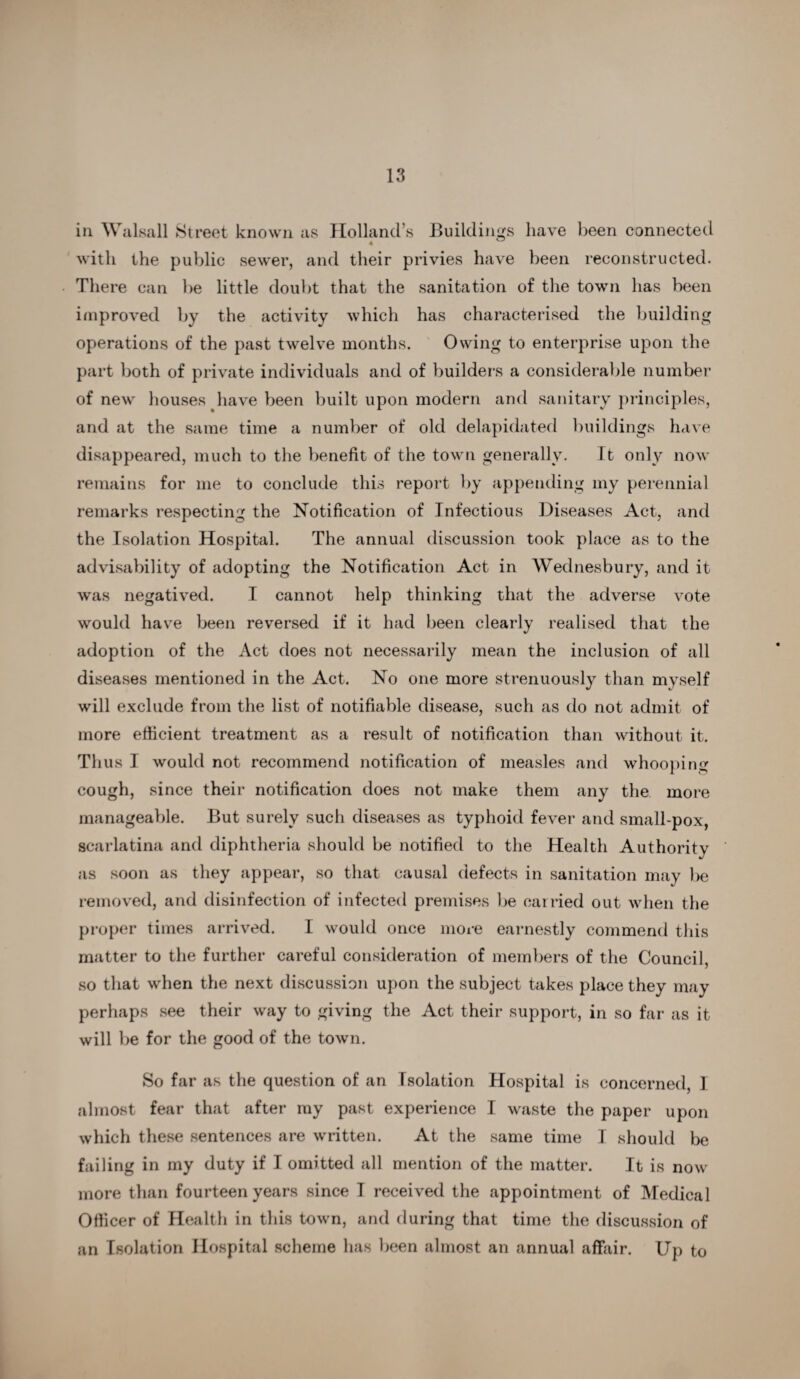 in Walsall Street known as Holland’s Buildings have been connected with the public sewer, and their privies have been reconstructed. There can be little doubt that the sanitation of the town has been improved by the activity which has characterised the building operations of the past twelve months. Owing to enterprise upon the part both of private individuals and of builders a considerable number of new houses have been built upon modern and sanitary principles, and at the same time a number of old delapidated buildings have disappeared, much to the benefit of the town generally. It only now remains for me to conclude this report by appending my perennial remarks respecting the Notification of Infectious Diseases Act, and the Isolation Hospital. The annual discussion took place as to the advisability of adopting the Notification Act in Wednesbury, and it was negatived. I cannot help thinking that the adverse vote would have been reversed if it had been clearly realised that the adoption of the Act does not necessarily mean the inclusion of all diseases mentioned in the Act. No one more strenuously than myself will exclude from the list of notifiable disease, such as do not admit of more efficient treatment as a result of notification than without it. Thus I would not recommend notification of measles and whooping cough, since their notification does not make them any the more manageable. But surely such diseases as typhoid fever and small-pox, scarlatina and diphtheria should be notified to the Health Authoritv as soon as they appear, so that causal defects in sanitation may be removed, and disinfection of infected premises be carried out when the proper times arrived. I would once more earnestly commend this matter to the further careful consideration of members of the Council, so that when the next discussion upon the subject takes place they may perhaps see their way to giving the Act their support, in so far as it will be for the good of the town. So far as the question of an Isolation Hospital is concerned I almost fear that after my past experience I waste the paper upon which these sentences are written. At the same time I should be failing in my duty if I omitted all mention of the matter. It is now more than fourteen years since I received the appointment of Medical Officer of Health in this town, and during that time the discussion of an Isolation Hospital scheme has been almost an annual affair. Up to