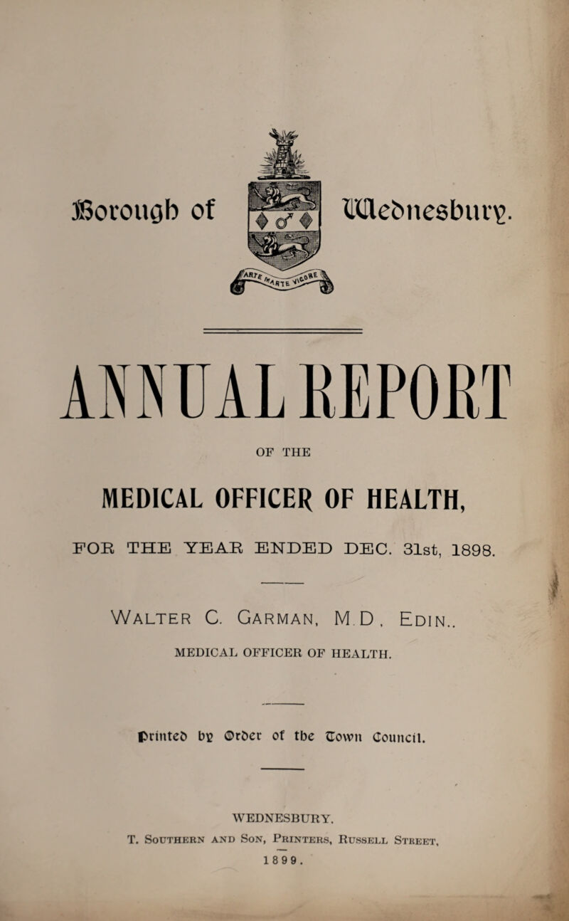 )Borouob of TKAebnesburg. ANRUAL REPORT OF THE MEDICAL OFFICER OF HEALTH, FOR THE YEAR ENDED DEC. 31st, 1898. Walter C. Garman, M.D, Edin.. MEDICAL OFFICER OF HEALTH. printed bv ©rber of tbe ©own Council. WEDNESBURY. T. Southern and Son, Printers, Russell Street,