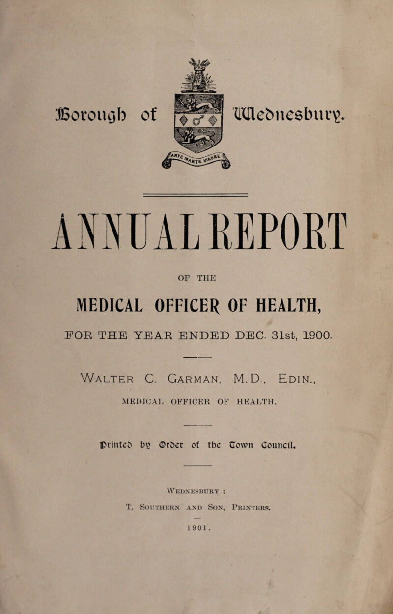 OF THE MEDICAL OFFICER OF HEALTH, FOE THE YEAE ENDED DEC. 31st, 1900. Walter C. Carman, M.D., Edin., MEDICAL OFFICER OF HEALTH. IprintCc> t)\? ©r^er of tbc flown Council. Wednesbury ; T, SorriiERx and Son, Printers. 1901.