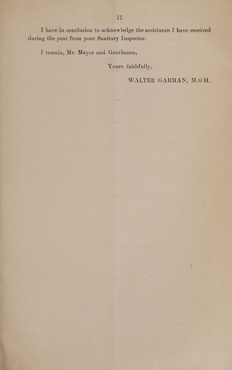 I have in conclusion to acknowledge the assistance T have received during the year from your Sanitary Inspector. I remain, Mr. Mayor and Gentlemen, Yours faithfully, AVALTEU GARMAN, AI.O H. \
