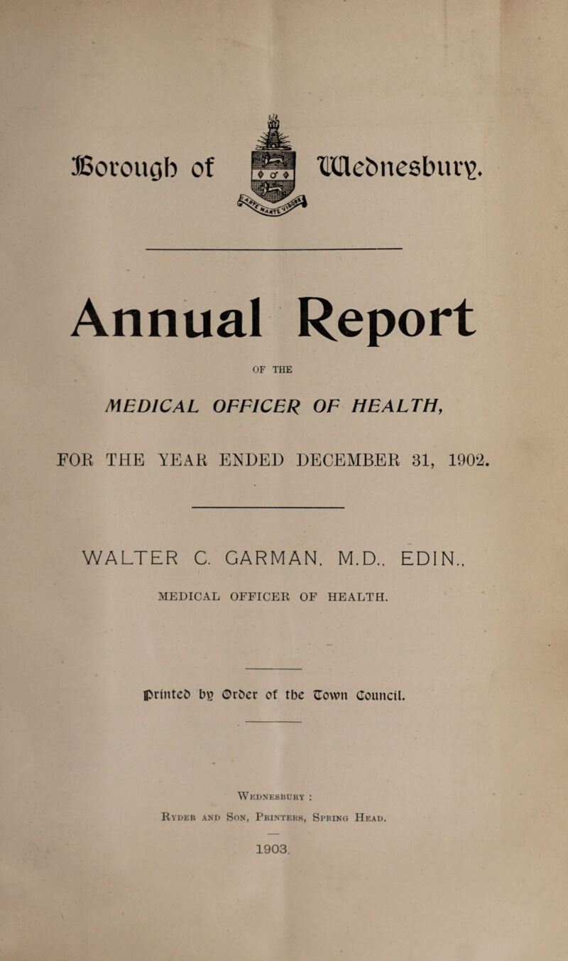 Borough of Mebnesbui^. Annual Report OF THE MEDICAL OFFICER OF HEALTH, FOR THE TEAR ENDED DECEMBER 31, 1902. WALTER C. CARMAN, M.D., EDIN., MEDICAL OFFICES OF HEALTH. printeO bfi Ot&ec of tbe Cowit Council. Wjcdneshury : Ryder and Son, Printers, Spring Head. 1903.