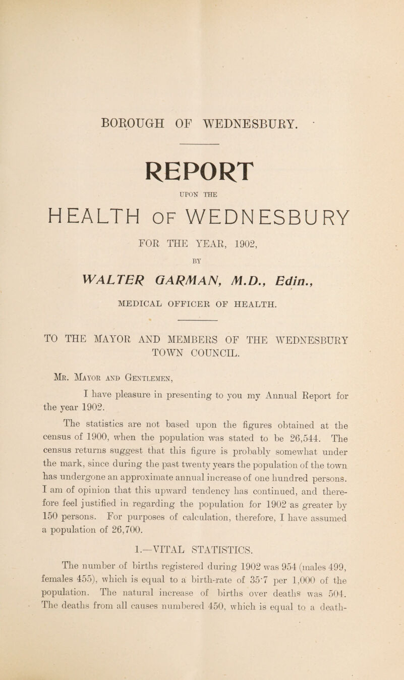 BOROUGH OF WEDNESBURY. REPORT UPON THE HEALTH of WEDNESBURY FOR THE YEAR, 1902, BY WALTER GARMAN, M.D., Edin., MEDICAL OFFICER OF HEALTH. TO THE MAYOR AND MEMBERS OF THE WEDNESBURY TOAVN COUNCIL. Mr. Mayor and Gentlemen, I have pleasure in presenting to you my Annual Report for the year 1902. The statistics are not based upon the figures obtained at the census of 1900, when the population was stated to be 26,544. The census returns suggest that this figure is probably somewhat under the mark, since during the past twenty years the population of the town has undergone an approximate annual increase of one hundred persons. I am of opinion that this upward tendency has continued, and there¬ fore feel justified in regarding the population for 1902 as greater by 150 persons. For purposes of calculation, therefore, I have assumed a population of 26,700. 1.—VITAL STATISTICS. The number of births registered during 1902 was 954 (males 499, females 455), which is equal to a birth-rate of 35'7 per 1,000 of the population. The natural increase of births over deaths was 504. The deaths from all causes numbered 450, which is equal to a death-