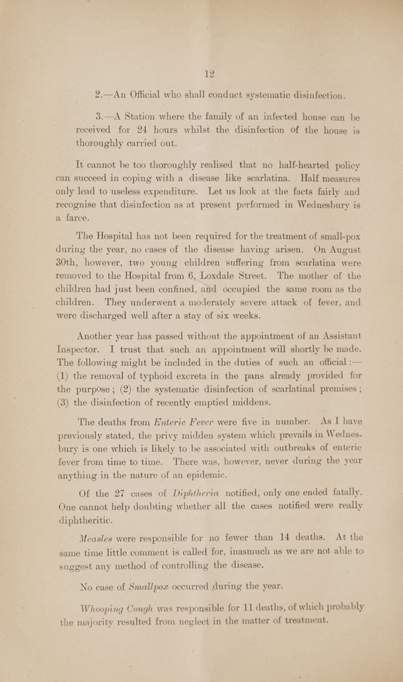 2.—An Official who shall conduct systematic disinfection. 3.—A Station where the family of an infected house can be received for 24 hours whilst the disinfection of the house is thoroughly carried out. It cannot he too thoroughly realised that no half-hearted policy can succeed in coping with a disease like scarlatina. Half measures only lead to useless expenditure. Let ns look at the facts fairly and recognise that disinfection as at present performed in Wednesbury is a farce. The Hospital lias not been required for the treatment of small-pox during the year, no cases of the disease having arisen. On August 30th, however, two young children suffering from scarlatina were removed to the Hospital from 6, Loxdale Street. The mother of the children had just been confined, and occupied the same room as the children. They underwent a moderately severe attack of fever, and were discharged well after a stay of six weeks. Another year has passed without the appointment of an Assistant Inspector. I trust that such an appointment will shortly be made. The following might be included in the duties of such an official: (1) the removal of typhoid excreta in the pans already provided for the purpose ; (2) the systematic disinfection of scarlatinal premises ; (3) the disinfection of recently emptied middens. The deaths from Enteric Fever were five in number. As I have previously stated, the privy midden system which prevails in A ednes- burv is one which is likely to be associated with outbreaks of enteric fever from time to time. There was, however, never during the year anything in the nature of an epidemic. Of the 27 cases of Diphtheria notified, only one ended fatally. One cannot help doubting whether all the cases notified were really diphtheritic. Measles were responsible for no fewer than 14 deaths. At the same time little comment is called for, inasmuch as we are not able to suggest any method of controlling the disease. No case of Smallpox occurred .during the year. Whooping Cough was responsible for 11 deaths, ol which probably the majority resulted from neglect in the matter of treatment.