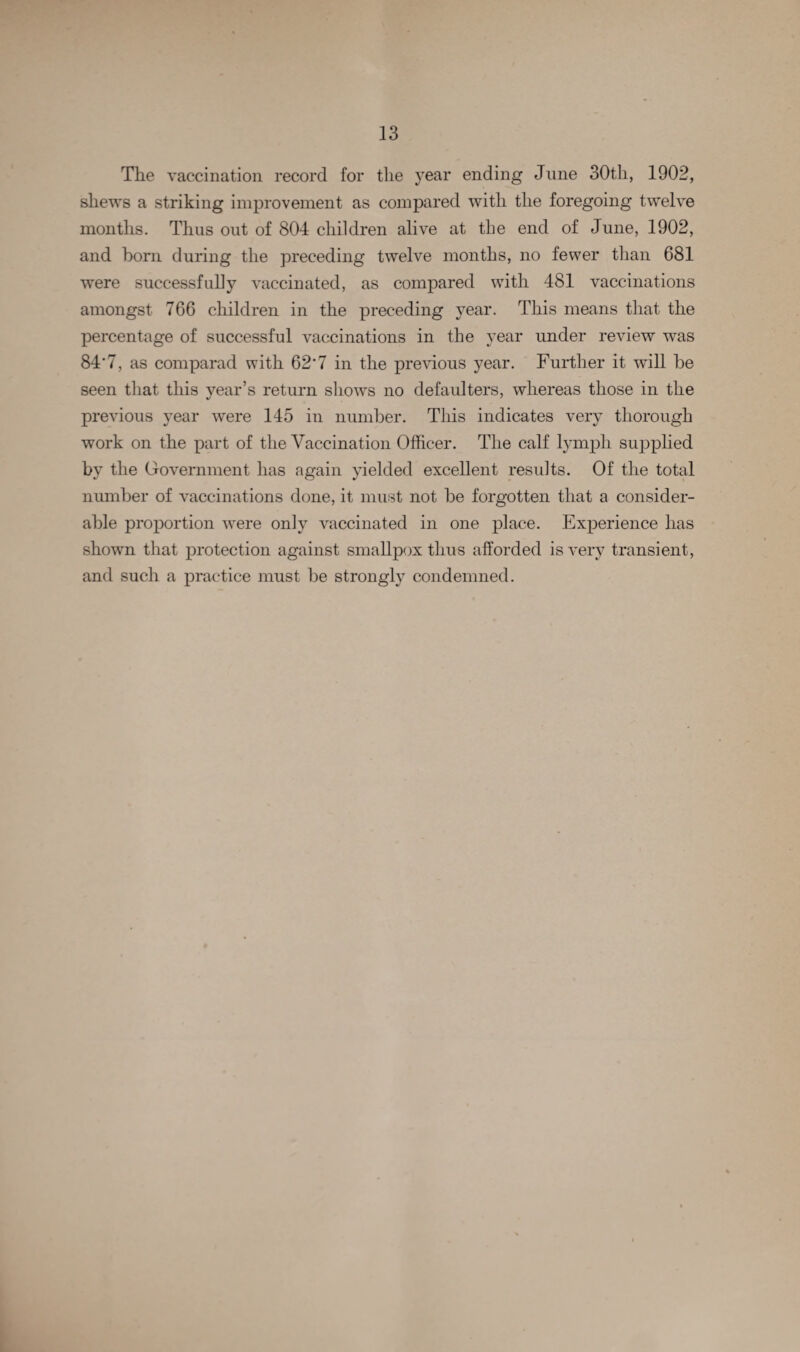 The vaccination record for the year ending June 30th, 1902, shews a striking improvement as compared with the foregoing twelve months. Thus out of 804 children alive at the end of June, 1902, and horn during the preceding twelve months, no fewer than 681 were successfully vaccinated, as compared with 481 vaccinations amongst 766 children in the preceding year. This means that the percentage of successful vaccinations in the year under review was 84*7, as comparad with 62*7 in the previous year. Further it wrill he seen that this year’s return shows no defaulters, whereas those in the previous year were 145 in number. This indicates very thorough work on the part of the Vaccination Officer. The calf lymph supplied by the Government has again yielded excellent results. Of the total number of vaccinations done, it must not he forgotten that a consider¬ able proportion were only vaccinated in one place. Experience has shown that protection against smallpox thus afforded is very transient, and such a practice must he strongly condemned.