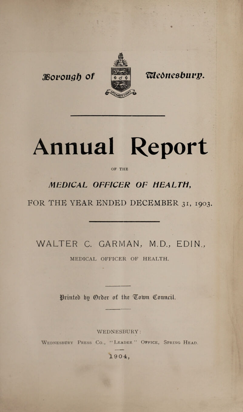 3Bovougf) of Weimcsbuvp, Annual Report OF THE MEDICAL OFFICER OF HEALTH, FOR THE YEAR ENDED DECEMBER 31, 1903. WALTER C. GARMAN, M.D., EDIN., MEDICAL OFFICER OF HEALTH. tlrinteb bo ©rbet of the (ioton Council. WEDNESBURY: •’Leader Office, Spring Head. 1904, Wednesbury Press Co.,