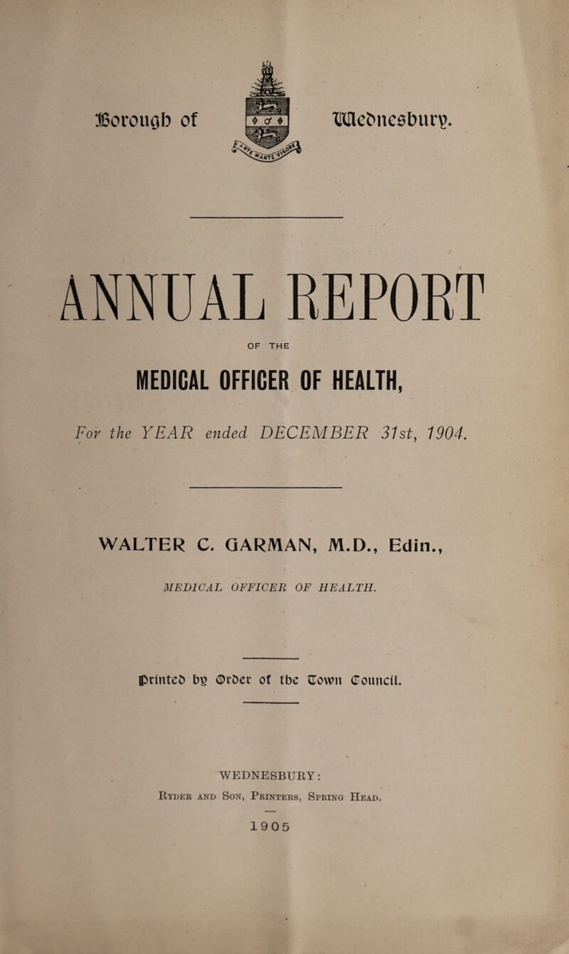 JSorouQb of Metmesbun?. ANNUAL REPORT OF THE MEDICAL OFFICER OF HEALTH, For the YEAR ended DECEMBER 31st, 1904. WALTER C. GARMAN, M.D., Edin., MEDICAL OFFICER OF HEALTH. IprinteO b£ ©rfcct* of tbe flown Council. WEDNESBURY: Ryder and Son, Printers, Spring Head. 1905