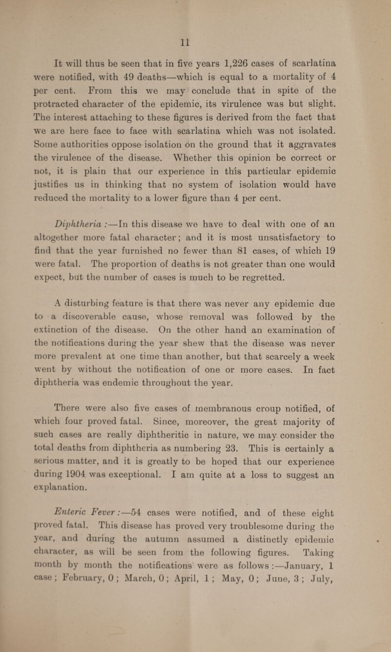 It will thus be seen that in five years 1,226 cases of scarlatina were notified, with 49 deaths—which is equal to a mortality of 4 per cent. From this we may conclude that in spite of the protracted character of the epidemic, its virulence was but slight. The interest attaching to these figures is derived from the fact that we are here face to face with scarlatina which was not isolated. Some authorities oppose isolation on the ground that it aggravates the virulence of the disease. Whether this opinion be correct or not, it is plain that our experience in this particular epidemic justifies us in thinking that no system of isolation would have reduced the mortality to a lower figure than 4 per cent. Diphtheria :—In this disease we have to deal with one of an altogether more fatal character; and it is most unsatisfactory to find that the year furnished no fewer than 81 cases, of which 19 were fatal. The proportion of deaths is not greater than one would expect, but the number of cases is much to be regretted. A disturbing feature is that there was never any epidemic due to a discoverable cause, whose removal was followed by the extinction of the disease. On the other hand an examination of the notifications during the year shew that the disease was never more prevalent at one time than another, but that scarcely a week went by without the notification of one or more cases. In fact diphtheria was endemic throughout the year. There were also five cases of membranous croup notified, of which four proved fatal. Since, moreover, the great majority of such cases are really diphtheritic in nature, we may consider the total deaths from diphtheria as numbering 23. This is certainly a serious matter, and it is greatly to be hoped that our experience during 1904 was exceptional. I am quite at a loss to suggest an explanation. Enteric Fever:—54 cases were notified, and of these eight proved fatal. This disease has proved very troublesome during the year, and during the autumn assumed a distinctly epidemic character, as will be seen from the following figures. Taking month by month the notifications were as follows :—January, 1 case; February, 0 ; March, 0; April, 1; May, 0; June, 3 ; July,