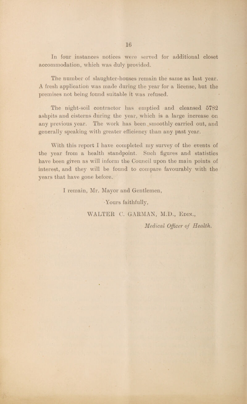 In four instances notices were served for additional closet accommodation, which was duly provided. The number of slaughter-houses remain the same as last year. A fresh application was made during the year for a license, but the premises not being found suitable it was refused. The night-soil contractor has emptied and cleansed 5782 ashpits and cisterns during the year, which is a large increase on any previous year. The work has been ^smoothly carried out, and generally speaking with greater efficiency than any past year. With this report I have completed my survey of the events of the year from a health standpoint. Such figures and statistics have been given as will inform the Council upon the main points of interest, and they will be found to compare favourably with the years that have gone before. I remain, Mr. Mayor and Gentlemen, •Yours faithfully, WALTER C. GARMAN, M.D., Edin., Medical Officer of Health.