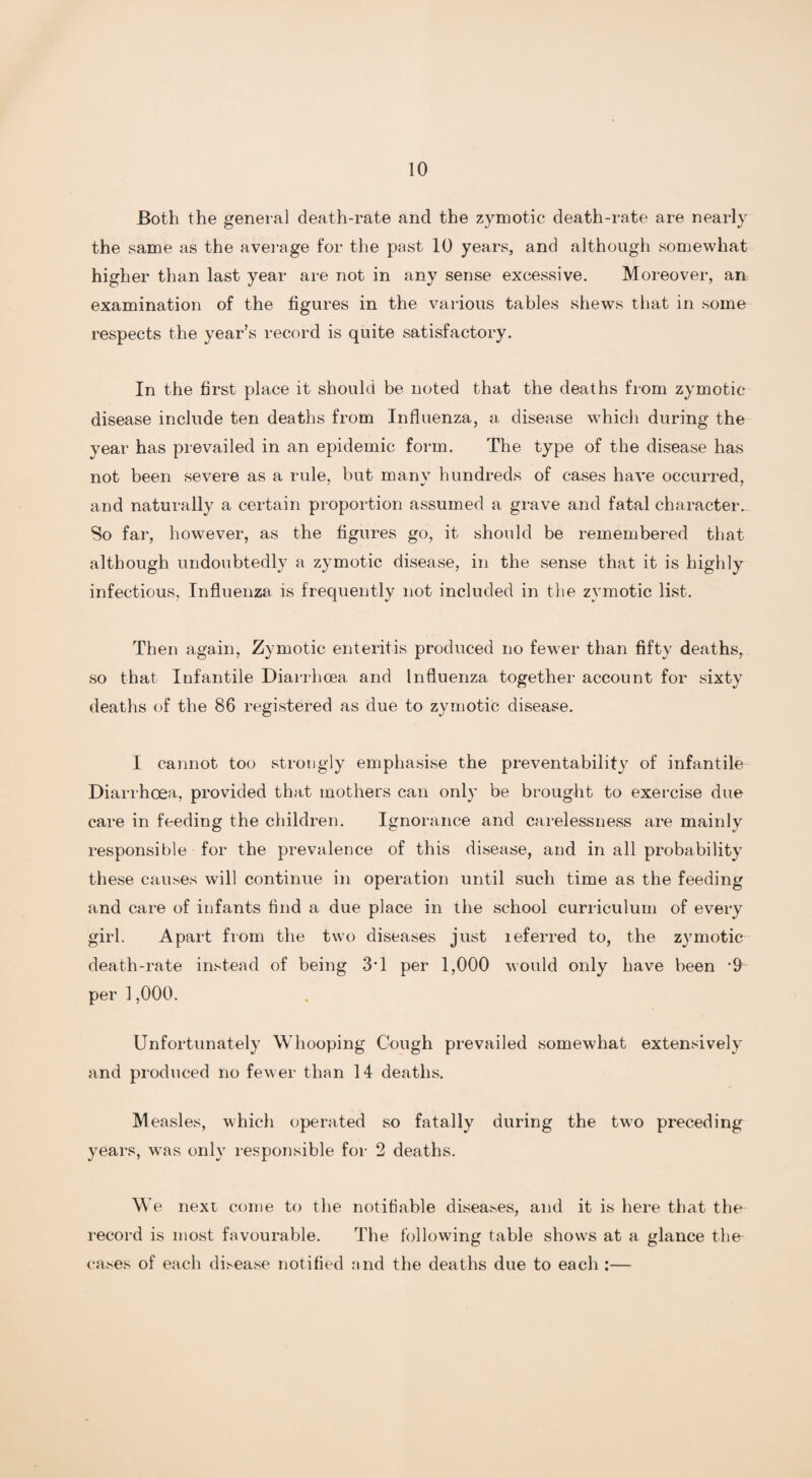 Both the general death-rate and the zymotic death-rate are nearly the same as the average for the past 10 years, and although somewhat higher than last year are not in any sense excessive. Moreover, an examination of the figures in the various tables shews that in some respects the year’s record is quite satisfactory. In the first place it should be noted that the deaths from zymotic disease include ten deaths from Influenza, a, disease which during the year has prevailed in an epidemic form. The type of the disease has not been severe as a rule, but manv hundreds of cases have occurred, and naturally a certain proportion assumed a grave and fatal character. So far, however, as the figures go, it should be remembered that although undoubtedly a zymotic disease, in the sense that it is highly infectious, Influenza is frequently not included in the zymotic list. Then again, Zymotic enteritis produced no fewer than fifty deaths, so that Infantile Diarrhoea and Influenza together account for sixty deaths of the 86 registered as due to zymotic disease. I cannot too strongly emphasise the preventability of infantile Diarrhoea, provided that mothers can only be brought to exercise due care in feeding the children. Ignorance and carelessness are mainly responsible for the prevalence of this disease, and in all probability these causes will continue in operation until such time as the feeding and care of infants find a due place in the school curriculum of every girl. Apart from the two diseases just leferred to, the zymotic death-rate instead of being 3’1 per 1,000 would only have been *9 per 1,000. Unfortunately Whooping Cough prevailed somewhat extensively and produced no fewer than 14 deaths. Measles, which operated so fatally during the two preceding years, was only responsible for 2 deaths. We next come to the notifiable diseases, and it is here that the record is most favourable. The following table shows at a glance the cases of each disease notified and the deaths due to each :—