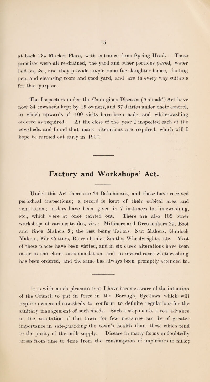 at back 23a Market Place, with entrance from Spring Head. These- premises were all re-drained, the yard and other portions paved, water laid on, &c., and they provide ample room for slaughter house, fasting pen, and cleansing room and good yard, and are in every way suitable for that purpose. The Inspectors under the Contagious Diseases (Animals’) Act have now 34 cowsheds kept by 19 owners, and 67 dairies under their control, to which upwards of 400 visits have been made, and white-washing ordered as required. At the close of the year I inspected each of the cowsheds, and found that many alterations are required, which will I hope be carried out early in 1907. Factory and Workshops’ Act. Under this Act there are 26 Bakehouses, and these have received periodical inspections; a record is kept of their cubical area and ventilation ; orders have been given in 7 instances for limewashing, etc., which were at once carried out. There are also 109 other workshops of various trades, viz. : Milliners and Dressmakers 25, Boot and Shoe Makers 9 ; the rest being Tailors. Nut Makers, Gunlock Makers, File Cutters, Breeze banks, Smiths, Wheelwrights, etc. Most of these places have been visited, and in six cases alterations have been made in the closet accommodation, and in several cases whitewashing has been ordered, and the same has always been promptly attended to_ It is with much pleasure that I have become aware of the intention of the Council to put in force in the Borough, Bye-laws which will require owners of cow-sheds to conform to definite regulations for the sanitary management of such sheds. Such a step marks a real advance in the sanitation of the town, for few measures can be of greater importance in safe-guarding the town’s health than those which tend to the purity of the milk supply. Disease in many forms undoubtedly arises from time to time from the consumption of impurities in milk *
