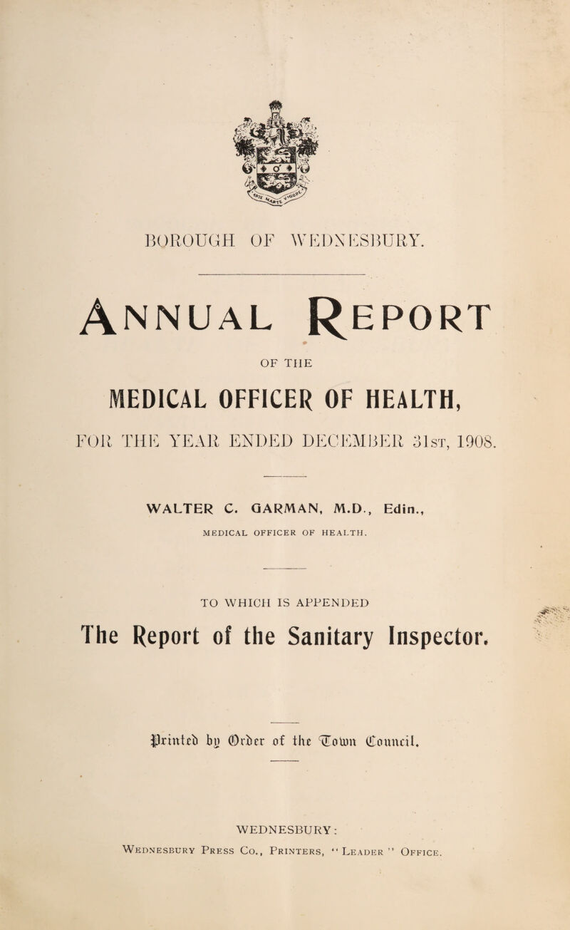 Annual Report OF THE MEDICAL OFFICER OF HEALTH, FOR THE YEAR ENDED DECEMBER 31st, 1908. WALTER C. GARMAN, M.D., Edin., MEDICAL OFFICER OF HEALTH. TO WHICH IS APPENDED The Report of the Sanitary Inspector, flrhtteb bn ©rber of the TEotim (Council. WEDNESBURY: Wednesbury Press Co., Printers, “Leader” Office.