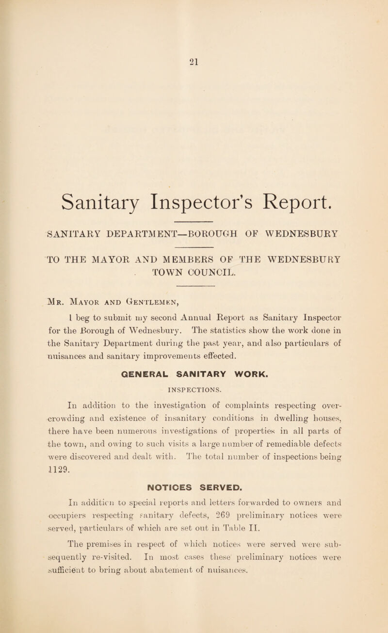 Sanitary Inspector’s Report. SANITARY DEPARTMENT-BOROUGH OF WEDNESBURY TO THE MAYOR AND MEMBERS OF THE WEDNESBURY TOWN COUNCIL. Mr. Mayor and Gentlemen, l beg to submit my second Annual Report as Sanitary Inspector for the Borough of Wednesbury. The statistics show the work done in the Sanitary Department during the past year, and also particulars of nuisances and sanitary improvements effected. GENERAL SANITARY WORK. INSPECTIONS. In addition to the investigation of complaints respecting over¬ crowding and existence of insanitary conditions in dwelling houses, there have been numerous investigations of properties in all parts of the town, and owing to such visits a large number of remediable defects were discovered and dealt with. The total number of inspections being 1129. NOTICES SERVED. In addition to special reports and letters forwarded to owners and occupiers respecting sanitary defects, 269 preliminary notices were served, particulars of which are set out in Table II. The premises in respect of which notices were served were sub¬ sequently re-visited. In most cases these preliminary notices were sufficient to bring about abatement of nuisances.