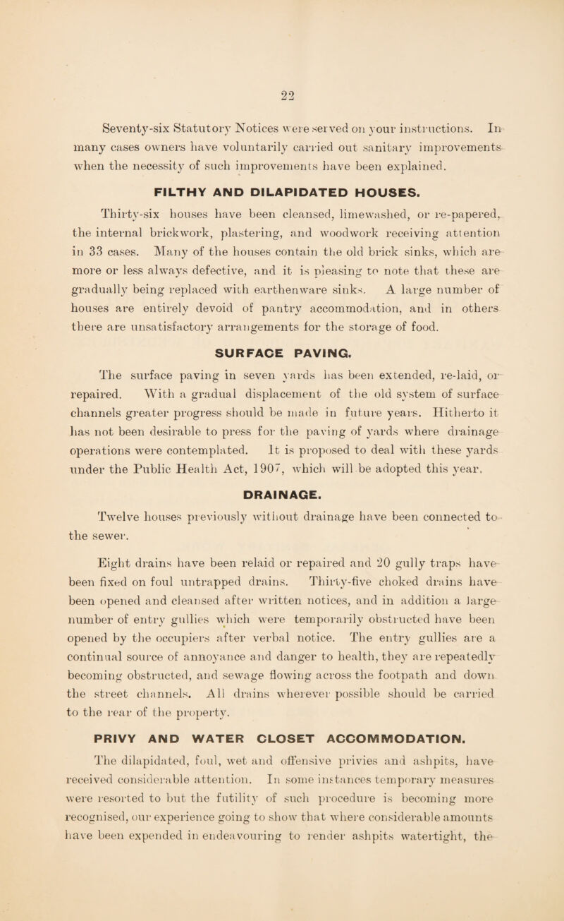 Seventy-six Statutory Notices were served on your instructions. In many cases owners have voluntarily carried out sanitary improvements when the necessity of such improvements have been explained. FILTHY AND DILAPIDATED HOUSES. Thirty-six houses have been cleansed, limewashed, or re-papered, the internal brickwork, plastering, and woodwork receiving attention in 33 cases. Many of the houses contain the old brick sinks, which are more or less always defective, and it is pleasing to note that these are gradually being replaced with earthenware sinks. A large number of houses are entirely devoid of pantry accommodation, and in others there are unsatisfactory arrangements for the storage of food. SURFACE PAVING. The surface paving in seven yards has been extended, re-laid, or repaired. With a gradual displacement of the old system of surface channels greater progress should be made in future years. Hitherto it has not been desirable to press for the paving of yards where drainage operations were contemplated. It is proposed to deal witli these yards under the Public Health Act, 1907, which will be adopted this year, DRAINAGE. Twelve houses previously without drainage have been connected to the sewer. Eight drains have been relaid or repaired and 20 gully traps have been fixed on foul untrapped drains. Thirty-five choked drains have- been opened and cleansed after written notices, and in addition a large number of entry gullies which were temporarily obstructed have been opened by the occupiers after verbal notice. The entry gullies are a continual source of annoyance and danger to health, they are repeatedly becoming obstructed, and sewage flowing across the footpath and down the street channels. All drains wherever possible should be carried to the rear of the property. PRIVY AND WATER CLOSET ACCOMMODATION. The dilapidated, foul, wet and offensive privies and ashpits, have received considerable attention. In some instances temporary measures were resorted to but the futility of such procedure is becoming more recognised, our experience going to show that where considerable amounts have been expended in endeavouring to render ashpits watertight, the
