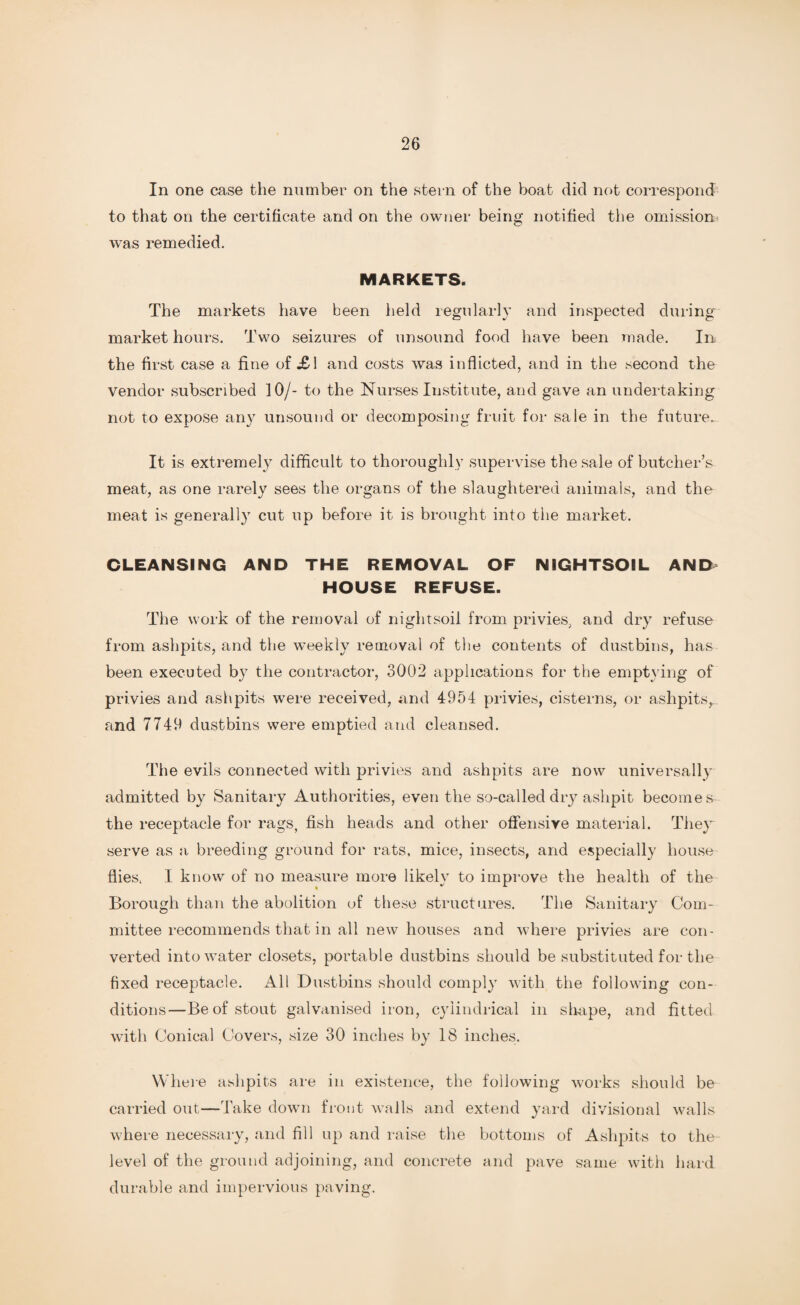 In one case the number on the stern of the boat did not correspond to that on the certificate and on the owner being notified the omission was remedied. MARKETS. The markets have been held regularly and inspected during market hours. Two seizures of unsound food have been made. In the first case a fine of £\ and costs was inflicted, and in the second the vendor subscribed 10/- to the Nurses Institute, and gave an undertaking not to expose any unsound or decomposing fruit for sale in the future. It is extremely difficult to thoroughly supervise the sale of butcher’s meat, as one rarely sees the organs of the slaughtered animals, and the meat is generally cut up before it is brought into the market. CLEANSING AND THE REMOVAL OF NIGHTSOIL AND HOUSE REFUSE. The work of the removal of nightsoil from privies, and dry refuse from ashpits, and the weekly removal of the contents of dustbins, has been executed by the contractor, 3002 applications for the emptying of privies and ashpits were received, and 4954 privies, cisterns, or ashpits, and 7749 dustbins were emptied and cleansed. The evils connected with privies and ashpits are now universally admitted by Sanitary Authorities, even the so-called dry ashpit becomes the receptacle for rags, fish heads and other offensive material. They serve as a breeding ground for rats, mice, insects, and especially house flies, I know of no measure more likely to improve the health of the Borough than the abolition of these structures. The Sanitary Com¬ mittee recommends that in all new houses and where privies are con¬ verted into water closets, portable dustbins should be substituted for the fixed receptacle. All Dustbins should comply with the following con¬ ditions—Be of stout galvanised iron, cylindrical in shape, and fitted with Conical Covers, size 30 inches by 18 inches. W1 lere ashpits are in existence, the following works should be carried out—Take down front walls and extend yard divisional walls where necessary, and fill up and raise the bottoms of Ashpits to the level of the ground adjoining, and concrete and pave same with hard durable and impervious paving.