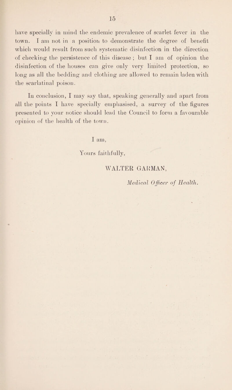 have specially in mind the endemic prevalence of scarlet fever in the town. I am not in a position to demonstrate the degree of benefit which would result from such systematic disinfection in the direction of checking the persistence of this disease ; but I am of opinion the disinfection of the houses can give only very limited protection, so long as all the bedding and clothing are allowed to remain laden with the scarlatinal poison. In conclusion, I may say that, speaking generally and apart from all the points I have specially emphasised, a survey of the figures presented to your notice should lead the Council to form a favourable opinion of the health of the town. I am, Yours faithfully. WALTER GAKMAN, Medical Officer of Health