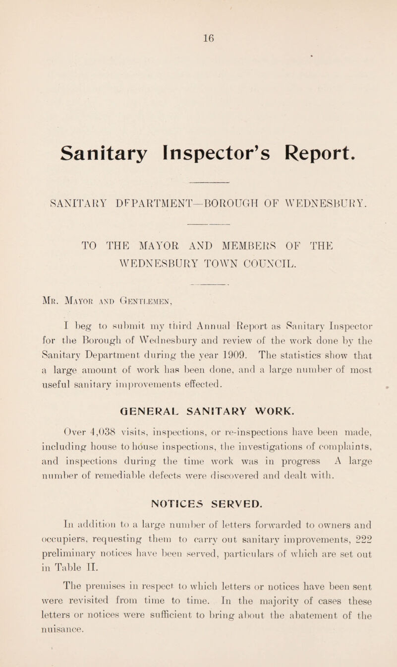 Sanitary Inspector’s Report. SANITARY DFPARTMENT—BOROUGH OF WEDNESBURY. TO THE MAYOR AND MEMBERS OF THE WEDNESBURY TOWN COUNCIL. Mr. Mayor and Gentlemen, I beg to submit my third Annual Report as Sanitary Inspector for the Borough of Wednesbury and review of the work done by the Sanitary Department during the year 1909. The statistics show that a large amount of work has been done, and a large number of most useful sanitary improvements effected. GENERAL SANITARY WORK. Over 4,038 visits, inspections, or re-inspections have been made, including house to house inspections, the investigations of complaints, and inspections during the time work was in progress A large number of remediable defects were discovered and dealt with. NOTICES SERVED. In addition to a large number of letters forwarded to owners and occupiers, requesting them to carry out sanitary improvements, 222 preliminary notices have been served, particulars of which are set out in Table II. The premises in respect to which letters or notices have been sent were revisited from time to time. In the majority of cases these letters or notices were sufficient to bring about the abatement of the nuisance.