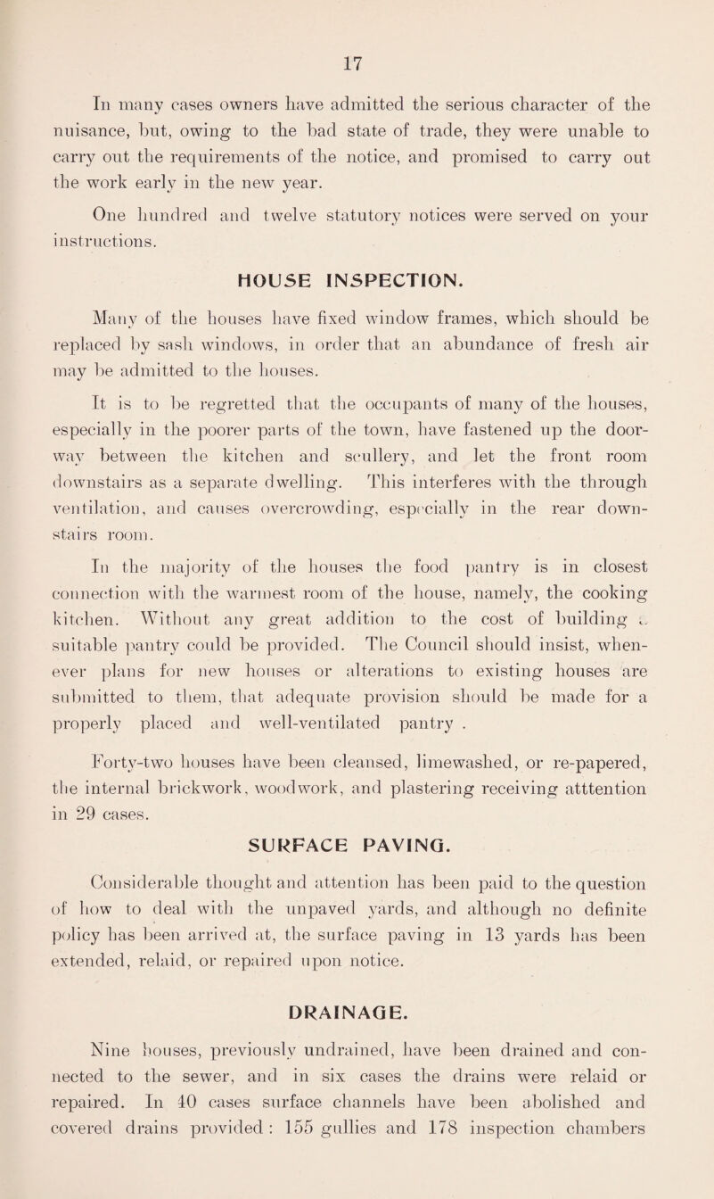 In many cases owners have admitted the serions character of the nuisance, bnt, owing to the had state of trade, they were unable to carry out the requirements of the notice, and promised to carry out the work early in the new year. One hundred and twelve statutory notices were served on your instructions. HOUSE INSPECTION. Many of the houses have fixed window frames, which should be replaced by sash windows, in order that an abundance of fresh air may be admitted to the houses. It is to be regretted that the occupants of many of the houses, especially in the poorer parts of the town, have fastened up the door¬ way between the kitchen and scullery, and let the front room downstairs as a separate dwelling. This interferes with the through ventilation, and causes overcrowding, especially in the rear down¬ stairs room. In the majority of the houses the food pantry is in closest connection with the warmest room of the house, namely, the cooking kitchen. Without any great addition to the cost of building suitable pantry could be provided. The Council should insist, when¬ ever plans for new houses or alterations to existing houses are submitted to them, that adequate provision should be made for a properly placed and well-ventilated pantry . Forty-two houses have been cleansed, limewashed, or re-papered, the internal brickwork, woodwork, and plastering receiving atttention in 29 cases. SURFACE PAVING. Considerable thought and attention has been paid to the question of how to deal with the unpaved yards, and although no definite policy has been arrived at, the surface paving in 13 yards has been extended, relaid, or repaired upon notice. DRAINAGE. Nine houses, previously undrained, have been drained and con¬ nected to the sewer, and in six cases the drains were relaid or repaired. In 40 cases surface channels have been abolished and covered drains provided : 155 gullies and 178 inspection chambers